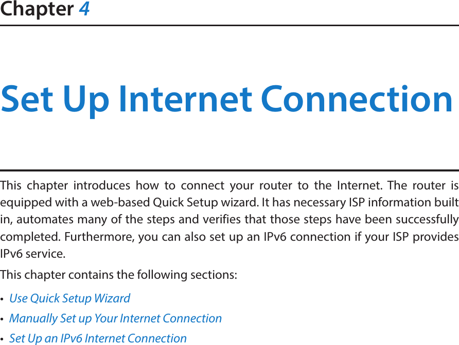 Chapter 4Set Up Internet ConnectionThis chapter introduces how to connect your router to the Internet. The router is equipped with a web-based Quick Setup wizard. It has necessary ISP information built in, automates many of the steps and verifies that those steps have been successfully completed. Furthermore, you can also set up an IPv6 connection if your ISP provides IPv6 service. This chapter contains the following sections:•  Use Quick Setup Wizard•  Manually Set up Your Internet Connection•  Set Up an IPv6 Internet Connection