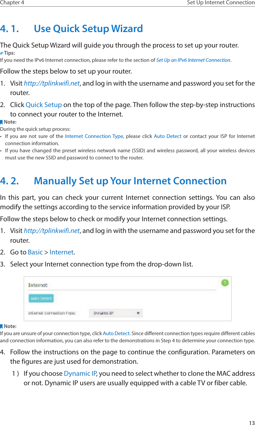 13Chapter 4 Set Up Internet Connection4. 1.  Use Quick Setup WizardThe Quick Setup Wizard will guide you through the process to set up your router.Tips:If you need the IPv6 Internet connection, please refer to the section of Set Up an IPv6 Internet Connection.Follow the steps below to set up your router.1.  Visit http://tplinkwifi.net, and log in with the username and password you set for the router.2.  Click Quick Setup on the top of the page. Then follow the step-by-step instructions to connect your router to the Internet.Note:During the quick setup process:•  If you are not sure of the Internet Connection Type, please click Auto Detect or contact your ISP for Internet connection information.•  If you have changed the preset wireless network name (SSID) and wireless password, all your wireless devices must use the new SSID and password to connect to the router.4. 2.  Manually Set up Your Internet Connection In this part, you can check your current Internet connection settings. You can also modify the settings according to the service information provided by your ISP.Follow the steps below to check or modify your Internet connection settings.1.  Visit http://tplinkwifi.net, and log in with the username and password you set for the router.2.  Go to Basic &gt; Internet.3.  Select your Internet connection type from the drop-down list. Note:If you are unsure of your connection type, click Auto Detect. Since different connection types require different cables and connection information, you can also refer to the demonstrations in Step 4 to determine your connection type.4.  Follow the instructions on the page to continue the configuration. Parameters on the figures are just used for demonstration. 1 )  If you choose Dynamic IP, you need to select whether to clone the MAC address or not. Dynamic IP users are usually equipped with a cable TV or fiber cable.