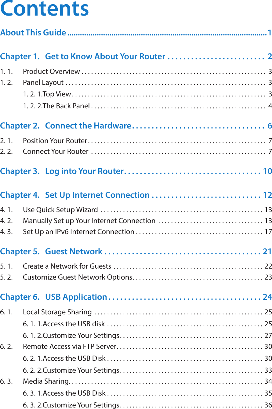ContentsAbout This Guide ...............................................................................................1Chapter 1.  Get to Know About Your Router  . . . . . . . . . . . . . . . . . . . . . . . . .  21. 1.  Product Overview . . . . . . . . . . . . . . . . . . . . . . . . . . . . . . . . . . . . . . . . . . . . . . . . . . . . . . . . . .  31. 2.  Panel Layout  . . . . . . . . . . . . . . . . . . . . . . . . . . . . . . . . . . . . . . . . . . . . . . . . . . . . . . . . . . . . . . .  31. 2. 1. Top View. . . . . . . . . . . . . . . . . . . . . . . . . . . . . . . . . . . . . . . . . . . . . . . . . . . . . . . . . . . . .  31. 2. 2. The Back Panel . . . . . . . . . . . . . . . . . . . . . . . . . . . . . . . . . . . . . . . . . . . . . . . . . . . . . . .  4Chapter 2.  Connect the Hardware. . . . . . . . . . . . . . . . . . . . . . . . . . . . . . . . . .  62. 1.  Position Your Router. . . . . . . . . . . . . . . . . . . . . . . . . . . . . . . . . . . . . . . . . . . . . . . . . . . . . . . .  72. 2.  Connect Your Router  . . . . . . . . . . . . . . . . . . . . . . . . . . . . . . . . . . . . . . . . . . . . . . . . . . . . . . .  7Chapter 3.  Log into Your Router. . . . . . . . . . . . . . . . . . . . . . . . . . . . . . . . . . . 10Chapter 4.  Set Up Internet Connection  . . . . . . . . . . . . . . . . . . . . . . . . . . . . 124. 1.  Use Quick Setup Wizard  . . . . . . . . . . . . . . . . . . . . . . . . . . . . . . . . . . . . . . . . . . . . . . . . . . . 134. 2.  Manually Set up Your Internet Connection  . . . . . . . . . . . . . . . . . . . . . . . . . . . . . . . . . 134. 3.  Set Up an IPv6 Internet Connection . . . . . . . . . . . . . . . . . . . . . . . . . . . . . . . . . . . . . . . . 17Chapter 5.  Guest Network  . . . . . . . . . . . . . . . . . . . . . . . . . . . . . . . . . . . . . . . . 215. 1.  Create a Network for Guests . . . . . . . . . . . . . . . . . . . . . . . . . . . . . . . . . . . . . . . . . . . . . . . 225. 2.  Customize Guest Network Options. . . . . . . . . . . . . . . . . . . . . . . . . . . . . . . . . . . . . . . . . 23Chapter 6.  USB Application . . . . . . . . . . . . . . . . . . . . . . . . . . . . . . . . . . . . . . . 246. 1.  Local Storage Sharing  . . . . . . . . . . . . . . . . . . . . . . . . . . . . . . . . . . . . . . . . . . . . . . . . . . . . . 256. 1. 1. Access the USB disk  . . . . . . . . . . . . . . . . . . . . . . . . . . . . . . . . . . . . . . . . . . . . . . . . . 256. 1. 2. Customize Your Settings. . . . . . . . . . . . . . . . . . . . . . . . . . . . . . . . . . . . . . . . . . . . . 276. 2.  Remote Access via FTP Server. . . . . . . . . . . . . . . . . . . . . . . . . . . . . . . . . . . . . . . . . . . . . . 306. 2. 1. Access the USB Disk . . . . . . . . . . . . . . . . . . . . . . . . . . . . . . . . . . . . . . . . . . . . . . . . . 306. 2. 2. Customize Your Settings. . . . . . . . . . . . . . . . . . . . . . . . . . . . . . . . . . . . . . . . . . . . . 336. 3.  Media Sharing. . . . . . . . . . . . . . . . . . . . . . . . . . . . . . . . . . . . . . . . . . . . . . . . . . . . . . . . . . . . . 346. 3. 1. Access the USB Disk . . . . . . . . . . . . . . . . . . . . . . . . . . . . . . . . . . . . . . . . . . . . . . . . . 356. 3. 2. Customize Your Settings. . . . . . . . . . . . . . . . . . . . . . . . . . . . . . . . . . . . . . . . . . . . . 36