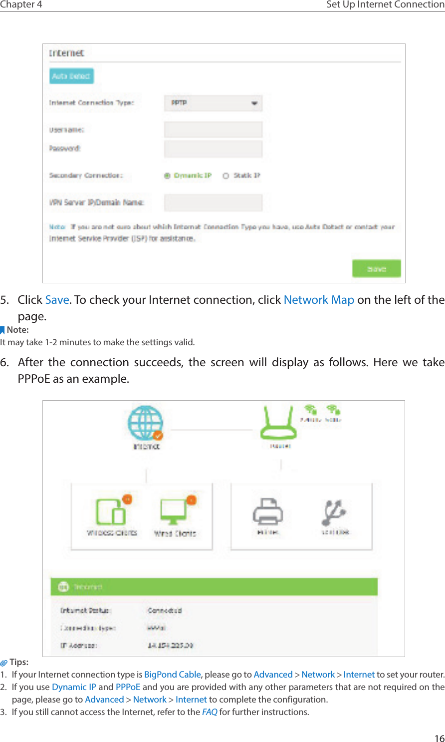 16Chapter 4 Set Up Internet Connection 5.  Click Save. To check your Internet connection, click Network Map on the left of the page.Note: It may take 1-2 minutes to make the settings valid.6.  After the connection succeeds, the screen will display as follows. Here we take PPPoE as an example. Tips: 1.  If your Internet connection type is BigPond Cable, please go to Advanced &gt; Network &gt; Internet to set your router.2.  If you use Dynamic IP and PPPoE and you are provided with any other parameters that are not required on the page, please go to Advanced &gt; Network &gt; Internet to complete the configuration.3.  If you still cannot access the Internet, refer to the FAQ for further instructions.