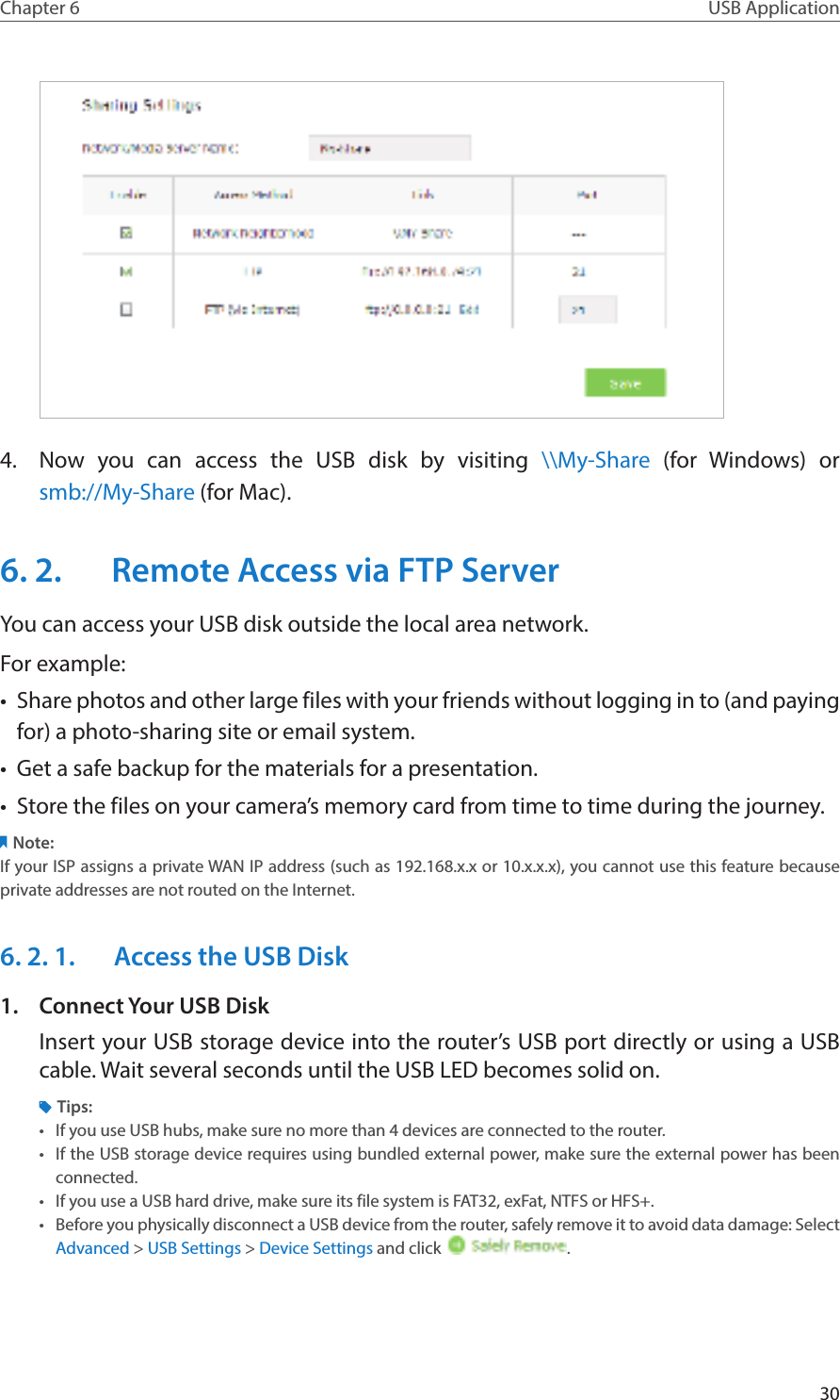 30Chapter 6 USB Application4.  Now you can access the USB disk by visiting \\My-Share (for Windows) or  smb://My-Share (for Mac).6. 2.  Remote Access via FTP ServerYou can access your USB disk outside the local area network.For example:•  Share photos and other large files with your friends without logging in to (and paying for) a photo-sharing site or email system.•  Get a safe backup for the materials for a presentation.•  Store the files on your camera’s memory card from time to time during the journey.Note:If your ISP assigns a private WAN IP address (such as 192.168.x.x or 10.x.x.x), you cannot use this feature because private addresses are not routed on the Internet.6. 2. 1.  Access the USB Disk1.  Connect Your USB DiskInsert your USB storage device into the router’s USB port directly or using a USB cable. Wait several seconds until the USB LED becomes solid on.Tips:•  If you use USB hubs, make sure no more than 4 devices are connected to the router.•  If the USB storage device requires using bundled external power, make sure the external power has been connected.•  If you use a USB hard drive, make sure its file system is FAT32, exFat, NTFS or HFS+.•  Before you physically disconnect a USB device from the router, safely remove it to avoid data damage: Select Advanced &gt; USB Settings &gt; Device Settings and click  .