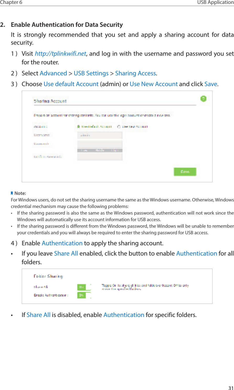 31Chapter 6 USB Application2.  Enable Authentication for Data SecurityIt is strongly recommended that you set and apply a sharing account for data security.1 )  Visit http://tplinkwifi.net, and log in with the username and password you set for the router.2 )  Select Advanced &gt; USB Settings &gt; Sharing Access. 3 )  Choose Use default Account (admin) or Use New Account and click Save.Note:For Windows users, do not set the sharing username the same as the Windows username. Otherwise, Windows credential mechanism may cause the following problems:•  If the sharing password is also the same as the Windows password, authentication will not work since the Windows will automatically use its account information for USB access.•  If the sharing password is different from the Windows password, the Windows will be unable to remember your credentials and you will always be required to enter the sharing password for USB access.4 )  Enable Authentication to apply the sharing account.•  If you leave Share All enabled, click the button to enable Authentication for all folders.•  If Share All is disabled, enable Authentication for specific folders.
