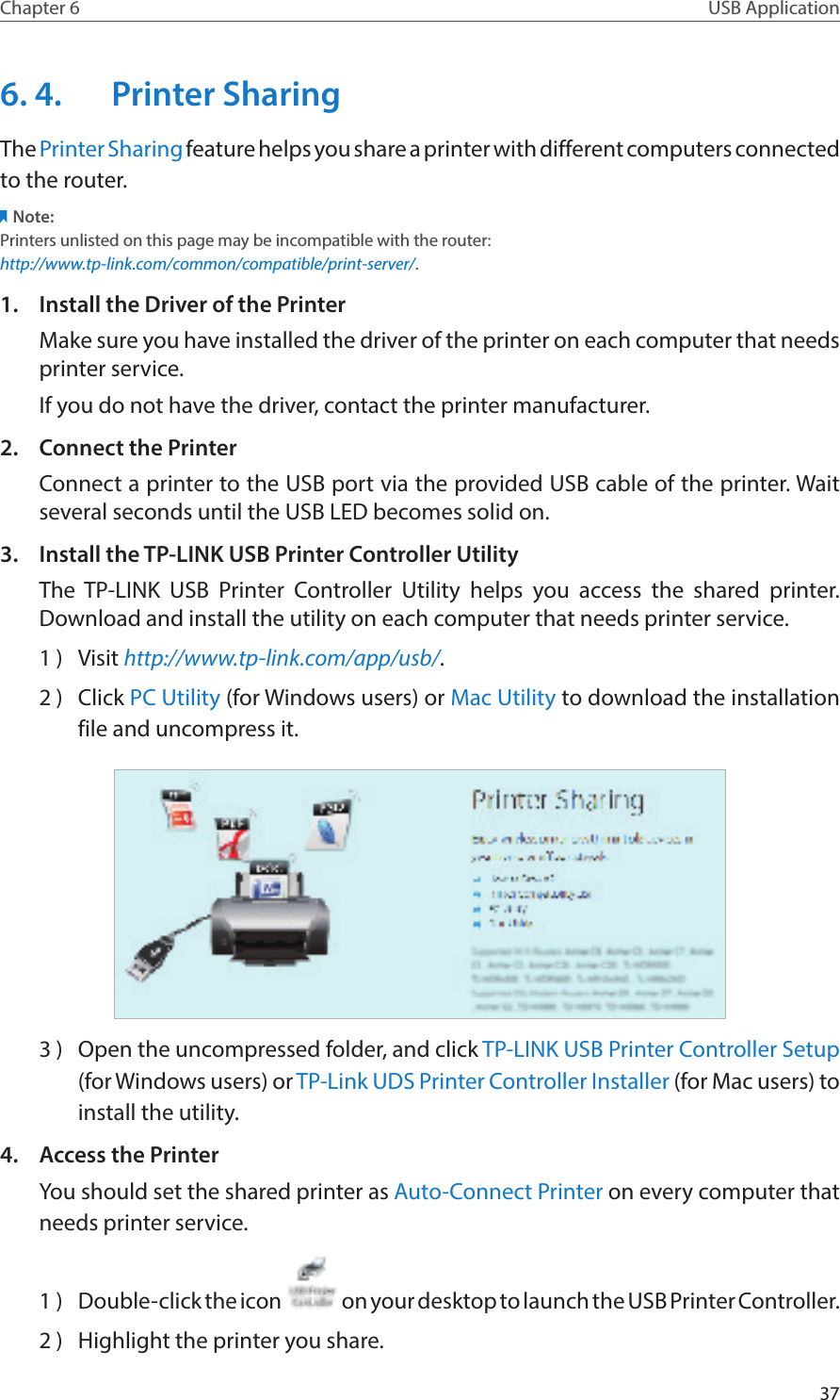 37Chapter 6 USB Application6. 4.  Printer SharingThe Printer Sharing feature helps you share a printer with different computers connected to the router.Note:Printers unlisted on this page may be incompatible with the router: http://www.tp-link.com/common/compatible/print-server/.1.  Install the Driver of the PrinterMake sure you have installed the driver of the printer on each computer that needs printer service.If you do not have the driver, contact the printer manufacturer.2.  Connect the PrinterConnect a printer to the USB port via the provided USB cable of the printer. Wait several seconds until the USB LED becomes solid on.3.  Install the TP-LINK USB Printer Controller UtilityThe TP-LINK USB Printer Controller Utility helps you access the shared printer. Download and install the utility on each computer that needs printer service.1 )  Visit http://www.tp-link.com/app/usb/.2 )  Click PC Utility (for Windows users) or Mac Utility to download the installation file and uncompress it.3 )  Open the uncompressed folder, and click TP-LINK USB Printer Controller Setup (for Windows users) or TP-Link UDS Printer Controller Installer (for Mac users) to install the utility.4.  Access the PrinterYou should set the shared printer as Auto-Connect Printer on every computer that needs printer service.1 )  Double-click the icon   on your desktop to launch the USB Printer Controller.2 )  Highlight the printer you share.
