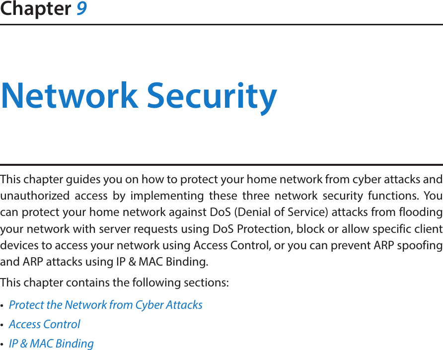 Chapter 9Network SecurityThis chapter guides you on how to protect your home network from cyber attacks and unauthorized access by implementing these three network security functions. You can protect your home network against DoS (Denial of Service) attacks from flooding your network with server requests using DoS Protection, block or allow specific client devices to access your network using Access Control, or you can prevent ARP spoofing and ARP attacks using IP &amp; MAC Binding.This chapter contains the following sections:•  Protect the Network from Cyber Attacks•  Access Control•  IP &amp; MAC Binding