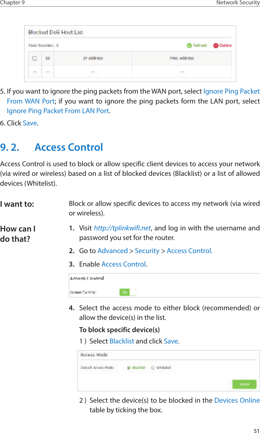 51Chapter 9 Network Security5. If you want to ignore the ping packets from the WAN port, select Ignore Ping Packet From WAN Port; if you want to ignore the ping packets form the LAN port, select Ignore Ping Packet From LAN Port.6. Click Save.9. 2.  Access ControlAccess Control is used to block or allow specific client devices to access your network (via wired or wireless) based on a list of blocked devices (Blacklist) or a list of allowed devices (Whitelist).Block or allow specific devices to access my network (via wired or wireless).1.  Visit http://tplinkwifi.net, and log in with the username and password you set for the router.2.  Go to Advanced &gt; Security &gt; Access Control.3.  Enable Access Control.4.  Select the access mode to either block (recommended) or allow the device(s) in the list.To block specific device(s)1 )  Select Blacklist and click Save.2 )  Select the device(s) to be blocked in the Devices Online table by ticking the box.I want to:How can I do that?