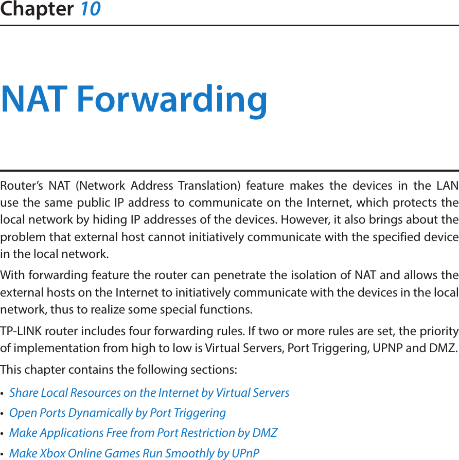 Chapter 10NAT ForwardingRouter’s NAT (Network Address Translation) feature makes the devices in the LAN use the same public IP address to communicate on the Internet, which protects the local network by hiding IP addresses of the devices. However, it also brings about the problem that external host cannot initiatively communicate with the specified device in the local network.With forwarding feature the router can penetrate the isolation of NAT and allows the external hosts on the Internet to initiatively communicate with the devices in the local network, thus to realize some special functions.TP-LINK router includes four forwarding rules. If two or more rules are set, the priority of implementation from high to low is Virtual Servers, Port Triggering, UPNP and DMZ.This chapter contains the following sections:•  Share Local Resources on the Internet by Virtual Servers•  Open Ports Dynamically by Port Triggering•  Make Applications Free from Port Restriction by DMZ•  Make Xbox Online Games Run Smoothly by UPnP