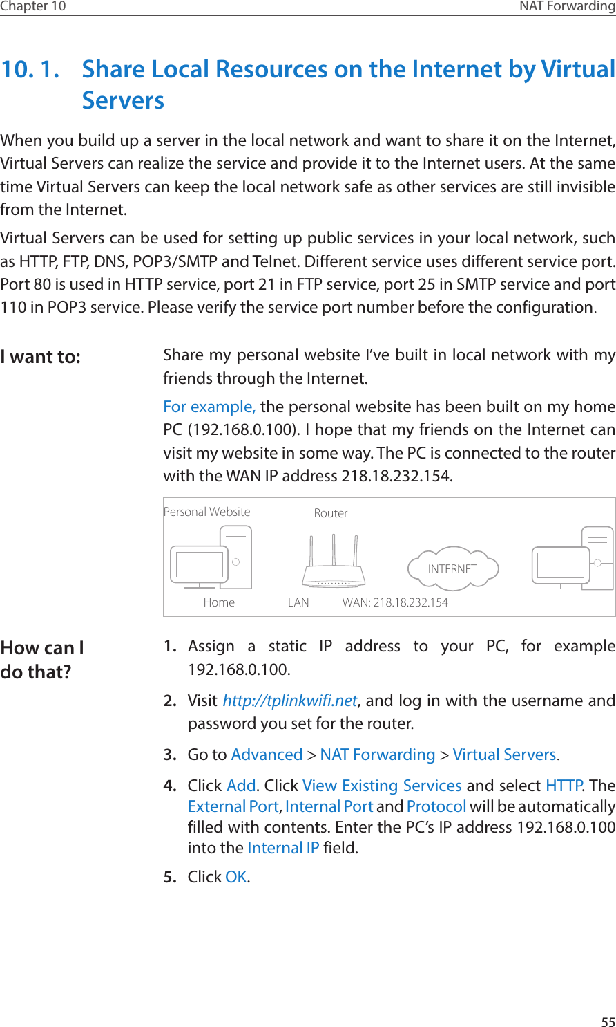 55Chapter 10 NAT Forwarding10. 1.  Share Local Resources on the Internet by Virtual ServersWhen you build up a server in the local network and want to share it on the Internet, Virtual Servers can realize the service and provide it to the Internet users. At the same time Virtual Servers can keep the local network safe as other services are still invisible from the Internet.Virtual Servers can be used for setting up public services in your local network, such as HTTP, FTP, DNS, POP3/SMTP and Telnet. Different service uses different service port. Port 80 is used in HTTP service, port 21 in FTP service, port 25 in SMTP service and port 110 in POP3 service. Please verify the service port number before the configuration.Share my personal website I’ve built in local network with my friends through the Internet.For example, the personal website has been built on my home PC (192.168.0.100). I hope that my friends on the Internet can visit my website in some way. The PC is connected to the router with the WAN IP address 218.18.232.154.Personal WebsiteHomeRouterWAN: 218.18.232.154LAN1.  Assign a static IP address to your PC, for example 192.168.0.100.2.  Visit http://tplinkwifi.net, and log in with the username and password you set for the router.3.  Go to Advanced &gt; NAT Forwarding &gt; Virtual Servers.4.  Click Add. Click View Existing Services and select HTTP. The External Port, Internal Port and Protocol will be automatically filled with contents. Enter the PC’s IP address 192.168.0.100 into the Internal IP field.5.  Click OK.I want to:How can I do that?INTERNET