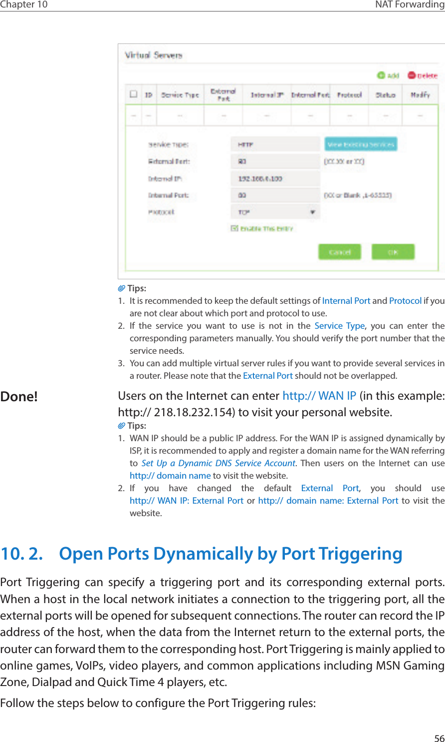 56Chapter 10 NAT ForwardingTips:1.  It is recommended to keep the default settings of Internal Port and Protocol if you are not clear about which port and protocol to use.2.  If the service you want to use is not in the Service Type, you can enter the corresponding parameters manually. You should verify the port number that the service needs.3.  You can add multiple virtual server rules if you want to provide several services in a router. Please note that the External Port should not be overlapped.Users on the Internet can enter http:// WAN IP (in this example: http:// 218.18.232.154) to visit your personal website.Tips:1.  WAN IP should be a public IP address. For the WAN IP is assigned dynamically by ISP, it is recommended to apply and register a domain name for the WAN referring to  Set Up a Dynamic DNS Service Account. Then users on the Internet can use  http:// domain name to visit the website.2.  If you have changed the default External Port, you should use  http:// WAN IP: External Port or http:// domain name: External Port to visit the website.10. 2.  Open Ports Dynamically by Port TriggeringPort Triggering can specify a triggering port and its corresponding external ports. When a host in the local network initiates a connection to the triggering port, all the external ports will be opened for subsequent connections. The router can record the IP address of the host, when the data from the Internet return to the external ports, the router can forward them to the corresponding host. Port Triggering is mainly applied to online games, VoIPs, video players, and common applications including MSN Gaming Zone, Dialpad and Quick Time 4 players, etc. Follow the steps below to configure the Port Triggering rules:Done!