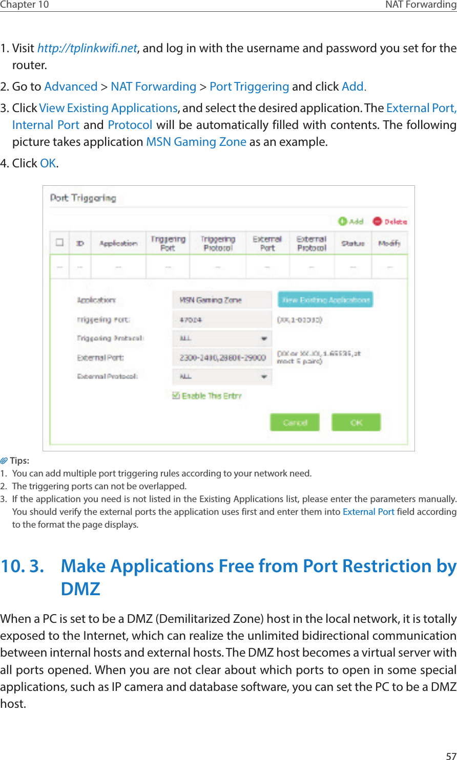 57Chapter 10 NAT Forwarding1. Visit http://tplinkwifi.net, and log in with the username and password you set for the router.2. Go to Advanced &gt; NAT Forwarding &gt; Port Triggering and click Add.3. Click View Existing Applications, and select the desired application. The External Port, Internal Port and Protocol will be automatically filled with contents. The following picture takes application MSN Gaming Zone as an example.4. Click OK.Tips:1.  You can add multiple port triggering rules according to your network need.2.  The triggering ports can not be overlapped.3.  If the application you need is not listed in the Existing Applications list, please enter the parameters manually. You should verify the external ports the application uses first and enter them into External Port field according to the format the page displays.10. 3.  Make Applications Free from Port Restriction by DMZWhen a PC is set to be a DMZ (Demilitarized Zone) host in the local network, it is totally exposed to the Internet, which can realize the unlimited bidirectional communication between internal hosts and external hosts. The DMZ host becomes a virtual server with all ports opened. When you are not clear about which ports to open in some special applications, such as IP camera and database software, you can set the PC to be a DMZ host.