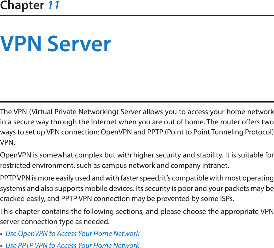 Chapter 11VPN ServerThe VPN (Virtual Private Networking) Server allows you to access your home network in a secure way through the Internet when you are out of home. The router offers two ways to set up VPN connection: OpenVPN and PPTP (Point to Point Tunneling Protocol) VPN. OpenVPN is somewhat complex but with higher security and stability. It is suitable for restricted environment, such as campus network and company intranet. PPTP VPN is more easily used and with faster speed; it’s compatible with most operating systems and also supports mobile devices. Its security is poor and your packets may be cracked easily, and PPTP VPN connection may be prevented by some ISPs. This chapter contains the following sections, and please choose the appropriate VPN server connection type as needed.•  Use OpenVPN to Access Your Home Network•  Use PPTP VPN to Access Your Home Network