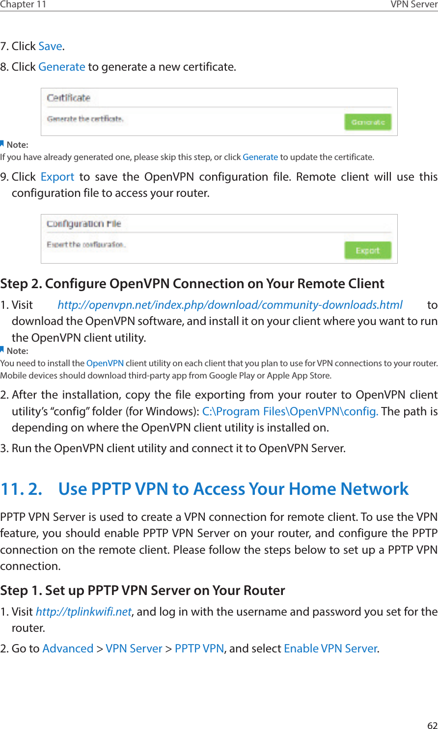 62Chapter 11 VPN Server7. Click Save.8. Click Generate to generate a new certificate. Note:If you have already generated one, please skip this step, or click Generate to update the certificate.9. Click  Export to save the OpenVPN configuration file. Remote client will use this configuration file to access your router.Step 2. Configure OpenVPN Connection on Your Remote Client1. Visit  http://openvpn.net/index.php/download/community-downloads.html to download the OpenVPN software, and install it on your client where you want to run the OpenVPN client utility.Note:You need to install the OpenVPN client utility on each client that you plan to use for VPN connections to your router. Mobile devices should download third-party app from Google Play or Apple App Store.2. After the installation, copy the file exporting from your router to OpenVPN client utility’s “config” folder (for Windows): C:\Program Files\OpenVPN\config. The path is depending on where the OpenVPN client utility is installed on.3. Run the OpenVPN client utility and connect it to OpenVPN Server.11. 2.  Use PPTP VPN to Access Your Home NetworkPPTP VPN Server is used to create a VPN connection for remote client. To use the VPN feature, you should enable PPTP VPN Server on your router, and configure the PPTP connection on the remote client. Please follow the steps below to set up a PPTP VPN connection.Step 1. Set up PPTP VPN Server on Your Router1. Visit http://tplinkwifi.net, and log in with the username and password you set for the router.2. Go to Advanced &gt; VPN Server &gt; PPTP VPN, and select Enable VPN Server.