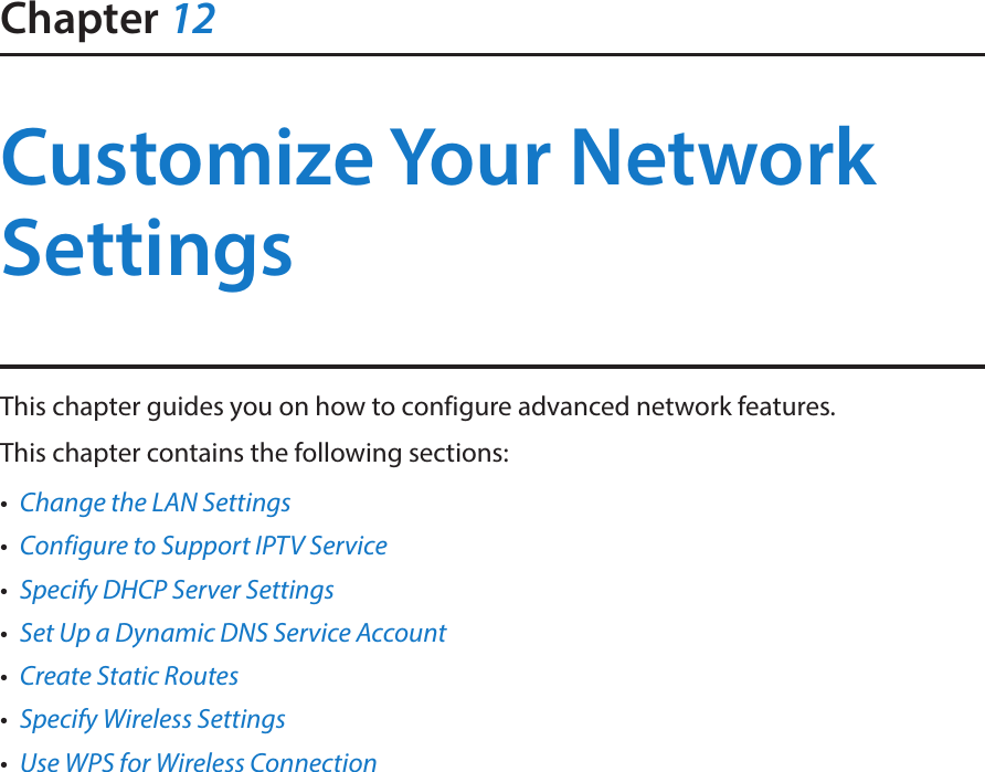 Chapter 12Customize Your Network SettingsThis chapter guides you on how to configure advanced network features.This chapter contains the following sections:•  Change the LAN Settings•  Configure to Support IPTV Service•  Specify DHCP Server Settings•  Set Up a Dynamic DNS Service Account•  Create Static Routes•  Specify Wireless Settings•  Use WPS for Wireless Connection