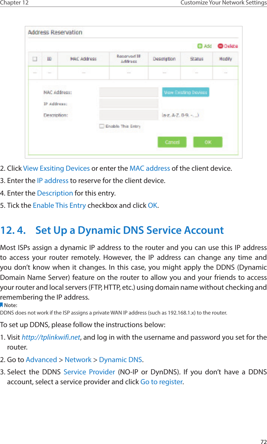 72Chapter 12 Customize Your Network Settings2. Click View Exsiting Devices or enter the MAC address of the client device.3. Enter the IP address to reserve for the client device.4. Enter the Description for this entry.5. Tick the Enable This Entry checkbox and click OK. 12. 4.  Set Up a Dynamic DNS Service AccountMost ISPs assign a dynamic IP address to the router and you can use this IP address to access your router remotely. However, the IP address can change any time and you don’t know when it changes. In this case, you might apply the DDNS (Dynamic Domain Name Server) feature on the router to allow you and your friends to access your router and local servers (FTP, HTTP, etc.) using domain name without checking and remembering the IP address. Note: DDNS does not work if the ISP assigns a private WAN IP address (such as 192.168.1.x) to the router. To set up DDNS, please follow the instructions below:1. Visit http://tplinkwifi.net, and log in with the username and password you set for the router.2. Go to Advanced &gt; Network &gt; Dynamic DNS.3. Select the DDNS Service Provider (NO-IP or DynDNS). If you don’t have a DDNS account, select a service provider and click Go to register.