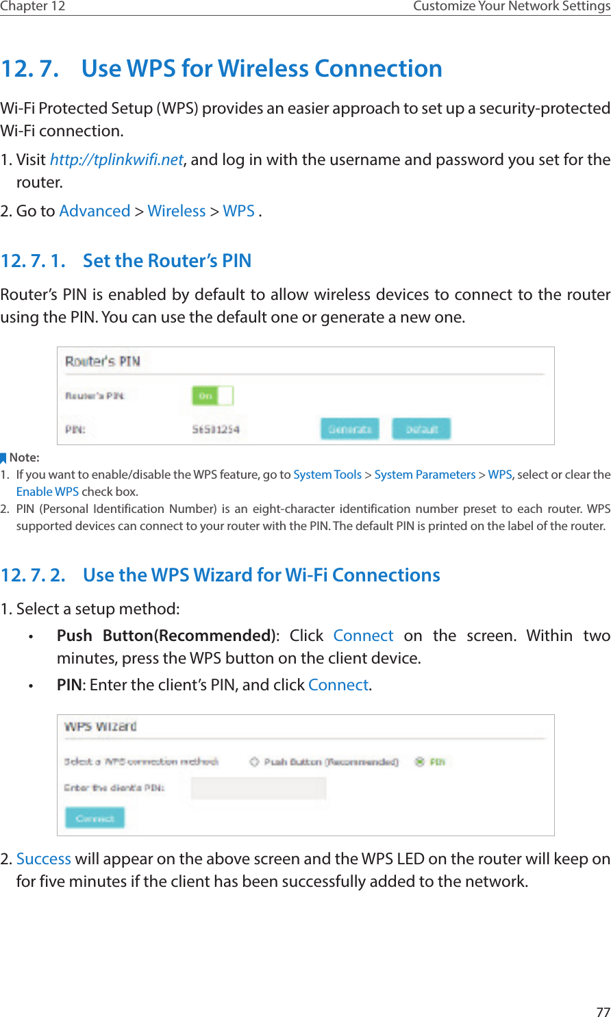 77Chapter 12 Customize Your Network Settings12. 7.  Use WPS for Wireless ConnectionWi-Fi Protected Setup (WPS) provides an easier approach to set up a security-protected Wi-Fi connection.1. Visit http://tplinkwifi.net, and log in with the username and password you set for the router.2. Go to Advanced &gt; Wireless &gt; WPS .12. 7. 1.  Set the Router’s PINRouter’s PIN is enabled by default to allow wireless devices to connect to the router using the PIN. You can use the default one or generate a new one.Note:1.  If you want to enable/disable the WPS feature, go to System Tools &gt; System Parameters &gt; WPS, select or clear the Enable WPS check box.2.  PIN (Personal Identification Number) is an eight-character identification number preset to each router. WPS supported devices can connect to your router with the PIN. The default PIN is printed on the label of the router.12. 7. 2.  Use the WPS Wizard for Wi-Fi Connections1. Select a setup method: •  Push Button(Recommended): Click Connect on the screen. Within two minutes, press the WPS button on the client device.•  PIN: Enter the client’s PIN, and click Connect.2. Success will appear on the above screen and the WPS LED on the router will keep on for five minutes if the client has been successfully added to the network.