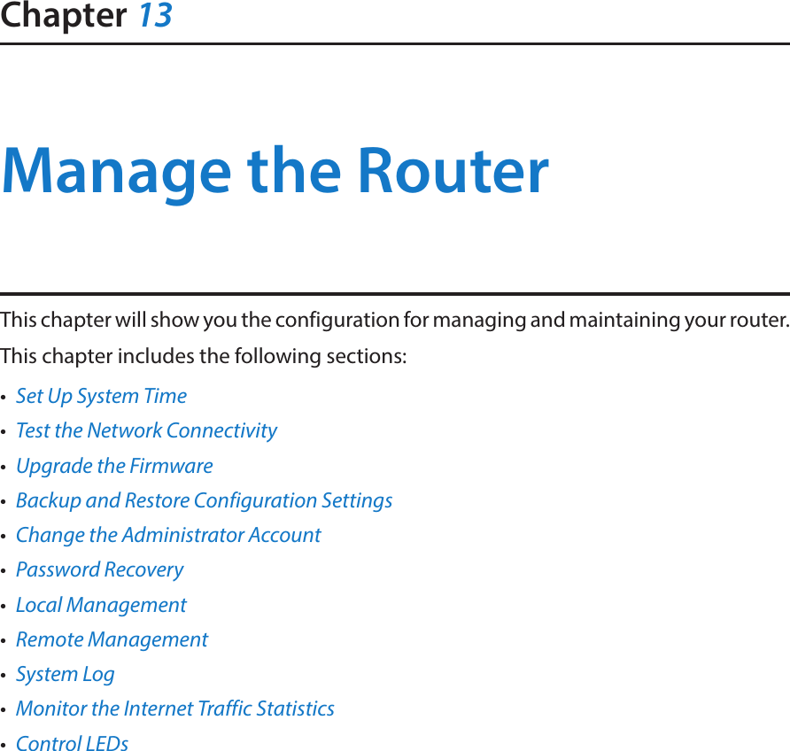 Chapter 13Manage the Router This chapter will show you the configuration for managing and maintaining your router.This chapter includes the following sections:•  Set Up System Time•  Test the Network Connectivity•  Upgrade the Firmware•  Backup and Restore Configuration Settings•  Change the Administrator Account•  Password Recovery•  Local Management•  Remote Management•  System Log•  Monitor the Internet Traffic Statistics•  Control LEDs