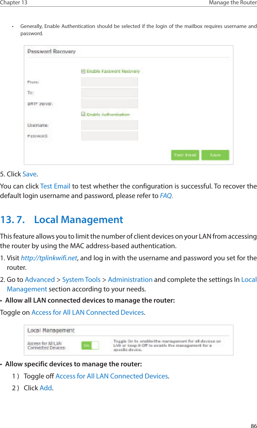 86Chapter 13 Manage the Router •  Generally, Enable Authentication should be selected if the login of the mailbox requires username and password. 5. Click Save.You can click Test Email to test whether the configuration is successful. To recover the default login username and password, please refer to FAQ.13. 7.  Local ManagementThis feature allows you to limit the number of client devices on your LAN from accessing the router by using the MAC address-based authentication.1. Visit http://tplinkwifi.net, and log in with the username and password you set for the router.2. Go to Advanced &gt; System Tools &gt; Administration and complete the settings In Local Management section according to your needs.•  Allow all LAN connected devices to manage the router: Toggle on Access for All LAN Connected Devices.•  Allow specific devices to manage the router: 1 )  Toggle off Access for All LAN Connected Devices.2 )  Click Add.