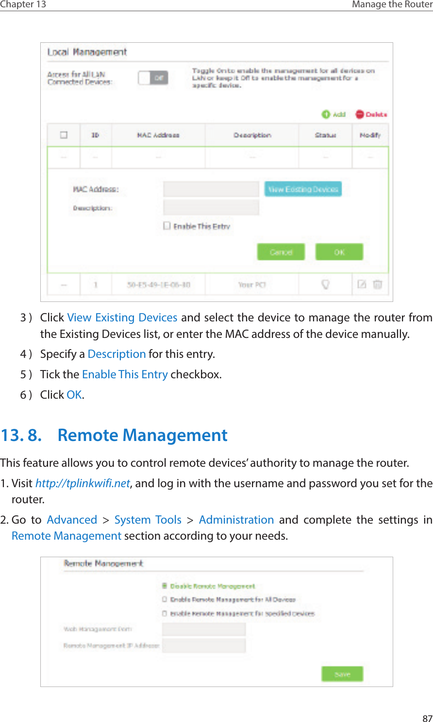 87Chapter 13 Manage the Router 3 )  Click View Existing Devices and select the device to manage the router from the Existing Devices list, or enter the MAC address of the device manually.4 )  Specify a Description for this entry.5 )  Tick the Enable This Entry checkbox.6 )  Click OK.13. 8.  Remote ManagementThis feature allows you to control remote devices’ authority to manage the router.1. Visit http://tplinkwifi.net, and log in with the username and password you set for the router.2. Go to Advanced &gt; System Tools &gt;  Administration and complete the settings in Remote Management section according to your needs.