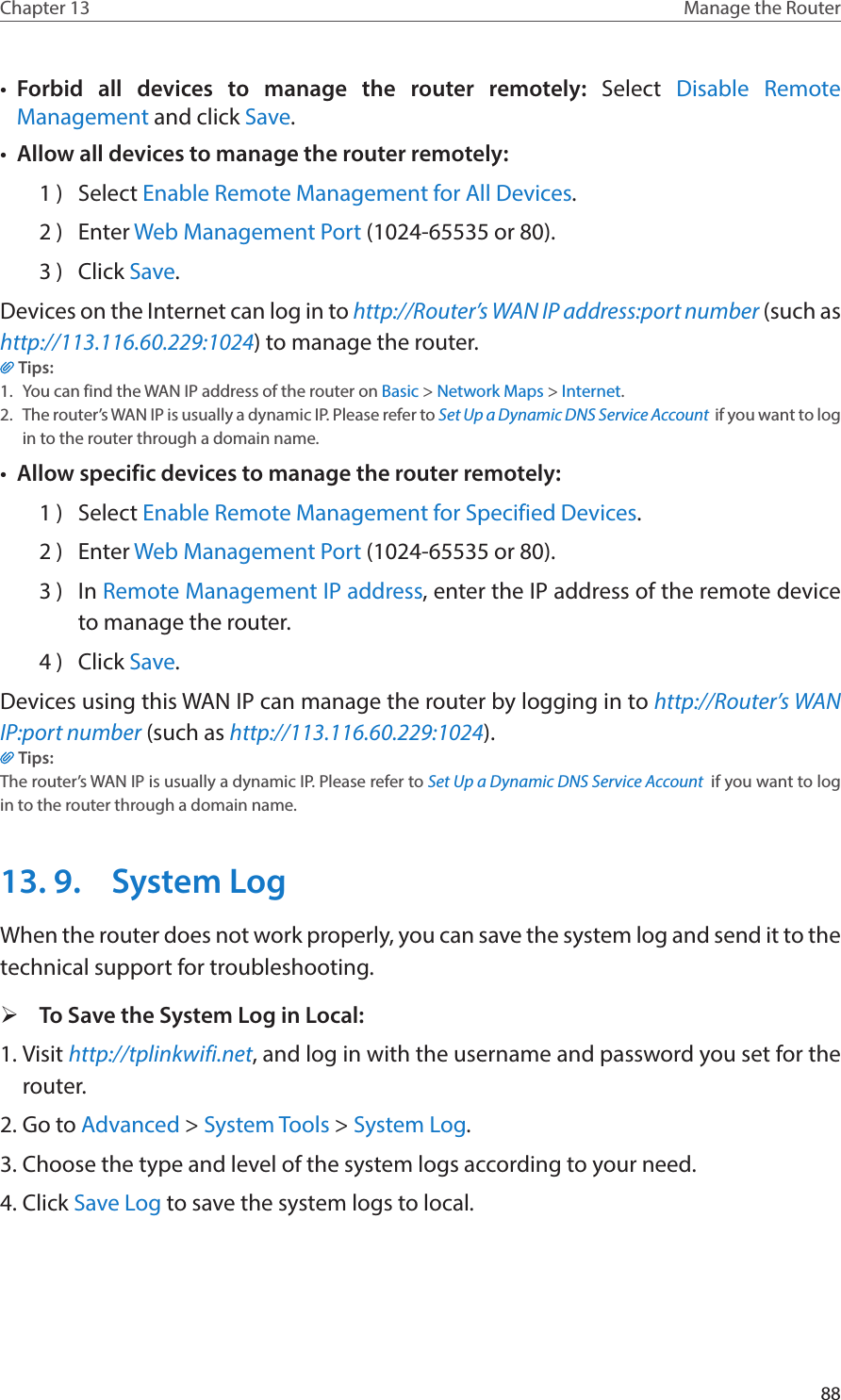 88Chapter 13 Manage the Router •  Forbid all devices to manage the router remotely:  Select  Disable Remote Management and click Save.•  Allow all devices to manage the router remotely:1 )  Select Enable Remote Management for All Devices.2 )  Enter Web Management Port (1024-65535 or 80).3 )  Click Save.Devices on the Internet can log in to http://Router’s WAN IP address:port number (such as http://113.116.60.229:1024) to manage the router.Tips:1.  You can find the WAN IP address of the router on Basic &gt; Network Maps &gt; Internet.2.  The router’s WAN IP is usually a dynamic IP. Please refer to Set Up a Dynamic DNS Service Account  if you want to log in to the router through a domain name.•  Allow specific devices to manage the router remotely:1 )  Select Enable Remote Management for Specified Devices.2 )  Enter Web Management Port (1024-65535 or 80).3 )  In Remote Management IP address, enter the IP address of the remote device to manage the router.4 )  Click Save.Devices using this WAN IP can manage the router by logging in to http://Router’s WAN IP:port number (such as http://113.116.60.229:1024).Tips: The router’s WAN IP is usually a dynamic IP. Please refer to Set Up a Dynamic DNS Service Account  if you want to log in to the router through a domain name.13. 9.  System LogWhen the router does not work properly, you can save the system log and send it to the technical support for troubleshooting. ¾To Save the System Log in Local:1. Visit http://tplinkwifi.net, and log in with the username and password you set for the router.2. Go to Advanced &gt; System Tools &gt; System Log.3. Choose the type and level of the system logs according to your need.4. Click Save Log to save the system logs to local.