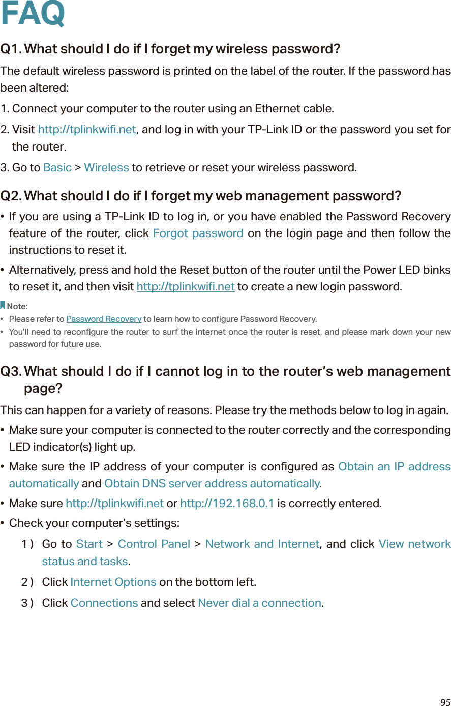 95FAQQ1. What should I do if I forget my wireless password?The default wireless password is printed on the label of the router. If the password has been altered:1. Connect your computer to the router using an Ethernet cable. 2. Visit http://tplinkwifi.net, and log in with your TP-Link ID or the password you set for the router.3. Go to Basic &gt; Wireless to retrieve or reset your wireless password.Q2. What should I do if I forget my web management password?• If you are using a TP-Link ID to log in, or you have enabled the Password Recovery feature of the router, click Forgot password on the login page and then follow the instructions to reset it.•  Alternatively, press and hold the Reset button of the router until the Power LED binks to reset it, and then visit http://tplinkwifi.net to create a new login password.Note: •  Please refer to Password Recovery to learn how to configure Password Recovery.•  You’ll need to reconfigure the router to surf the internet once the router is reset, and please mark down your new password for future use.Q3. What should I do if I cannot log in to the router’s web management page?This can happen for a variety of reasons. Please try the methods below to log in again.•  Make sure your computer is connected to the router correctly and the corresponding LED indicator(s) light up.• Make sure the IP address of your computer is configured as Obtain an IP address automatically and Obtain DNS server address automatically.• Make sure http://tplinkwifi.net or http://192.168.0.1 is correctly entered.•  Check your computer’s settings:1 )  Go  to  Start &gt; Control Panel &gt; Network and Internet, and click View network status and tasks.2 )  Click Internet Options on the bottom left.3 )  Click Connections and select Never dial a connection.
