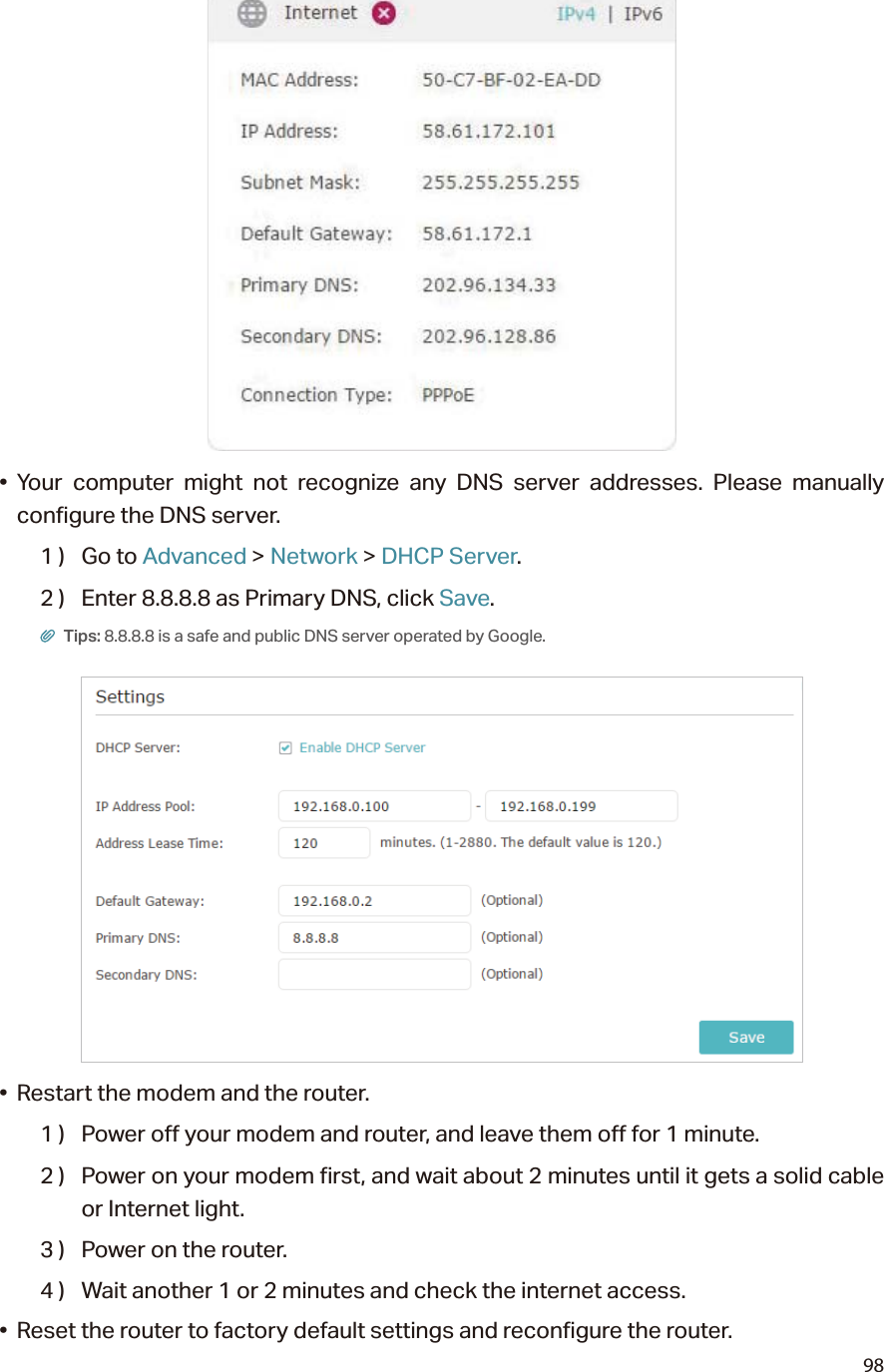 98• Your computer might not recognize any DNS server addresses. Please manually configure the DNS server.1 )  Go to Advanced &gt; Network &gt; DHCP Server.2 )  Enter 8.8.8.8 as Primary DNS, click Save. Tips: 8.8.8.8 is a safe and public DNS server operated by Google.•  Restart the modem and the router.1 )  Power off your modem and router, and leave them off for 1 minute.2 )  Power on your modem first, and wait about 2 minutes until it gets a solid cable or Internet light.3 )  Power on the router.4 )  Wait another 1 or 2 minutes and check the internet access.•  Reset the router to factory default settings and reconfigure the router.