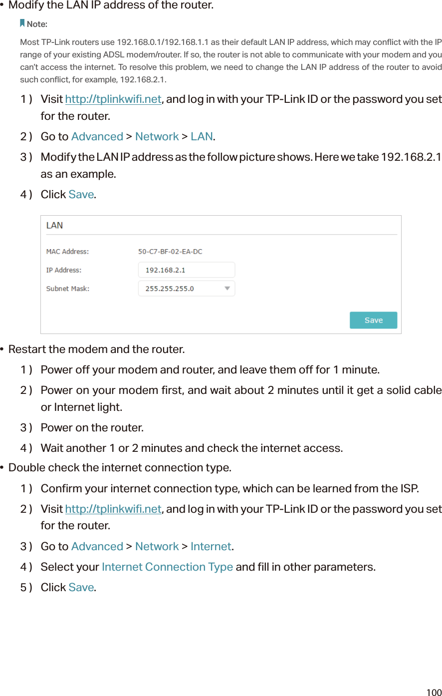 100•  Modify the LAN IP address of the router.Note: Most TP-Link routers use 192.168.0.1/192.168.1.1 as their default LAN IP address, which may conflict with the IP range of your existing ADSL modem/router. If so, the router is not able to communicate with your modem and you can’t access the internet. To resolve this problem, we need to change the LAN IP address of the router to avoid such conflict, for example, 192.168.2.1. 1 )  Visit http://tplinkwifi.net, and log in with your TP-Link ID or the password you set for the router.2 )  Go to Advanced &gt; Network &gt; LAN.3 )  Modify the LAN IP address as the follow picture shows. Here we take 192.168.2.1 as an example.4 )  Click Save.•  Restart the modem and the router.1 )  Power off your modem and router, and leave them off for 1 minute.2 )  Power on your modem first, and wait about 2 minutes until it get a solid cable or Internet light.3 )  Power on the router.4 )  Wait another 1 or 2 minutes and check the internet access.•  Double check the internet connection type.1 )  Confirm your internet connection type, which can be learned from the ISP.2 )  Visit http://tplinkwifi.net, and log in with your TP-Link ID or the password you set for the router.3 )  Go to Advanced &gt; Network &gt; Internet.4 )  Select your Internet Connection Type and fill in other parameters.5 )  Click Save.