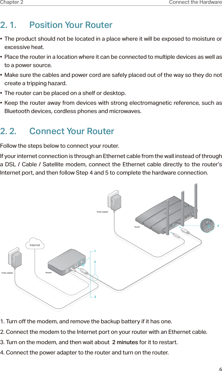 6Chapter 2 Connect the Hardware2. 1.  Position Your Router•  The product should not be located in a place where it will be exposed to moisture or excessive heat.•  Place the router in a location where it can be connected to multiple devices as well as to a power source.•  Make sure the cables and power cord are safely placed out of the way so they do not create a tripping hazard.•  The router can be placed on a shelf or desktop.• Keep the router away from devices with strong electromagnetic reference, such as Bluetooth devices, cordless phones and microwaves.2. 2.  Connect Your RouterFollow the steps below to connect your router.If your internet connection is through an Ethernet cable from the wall instead of through a DSL / Cable / Satellite modem, connect the Ethernet cable directly to the router’s Internet port, and then follow Step 4 and 5 to complete the hardware connection.ModemPower adapterPower adapterRouter123Internet41. Turn off the modem, and remove the backup battery if it has one.2. Connect the modem to the Internet port on your router with an Ethernet cable.3. Turn on the modem, and then wait about  2 minutes for it to restart.4. Connect the power adapter to the router and turn on the router.