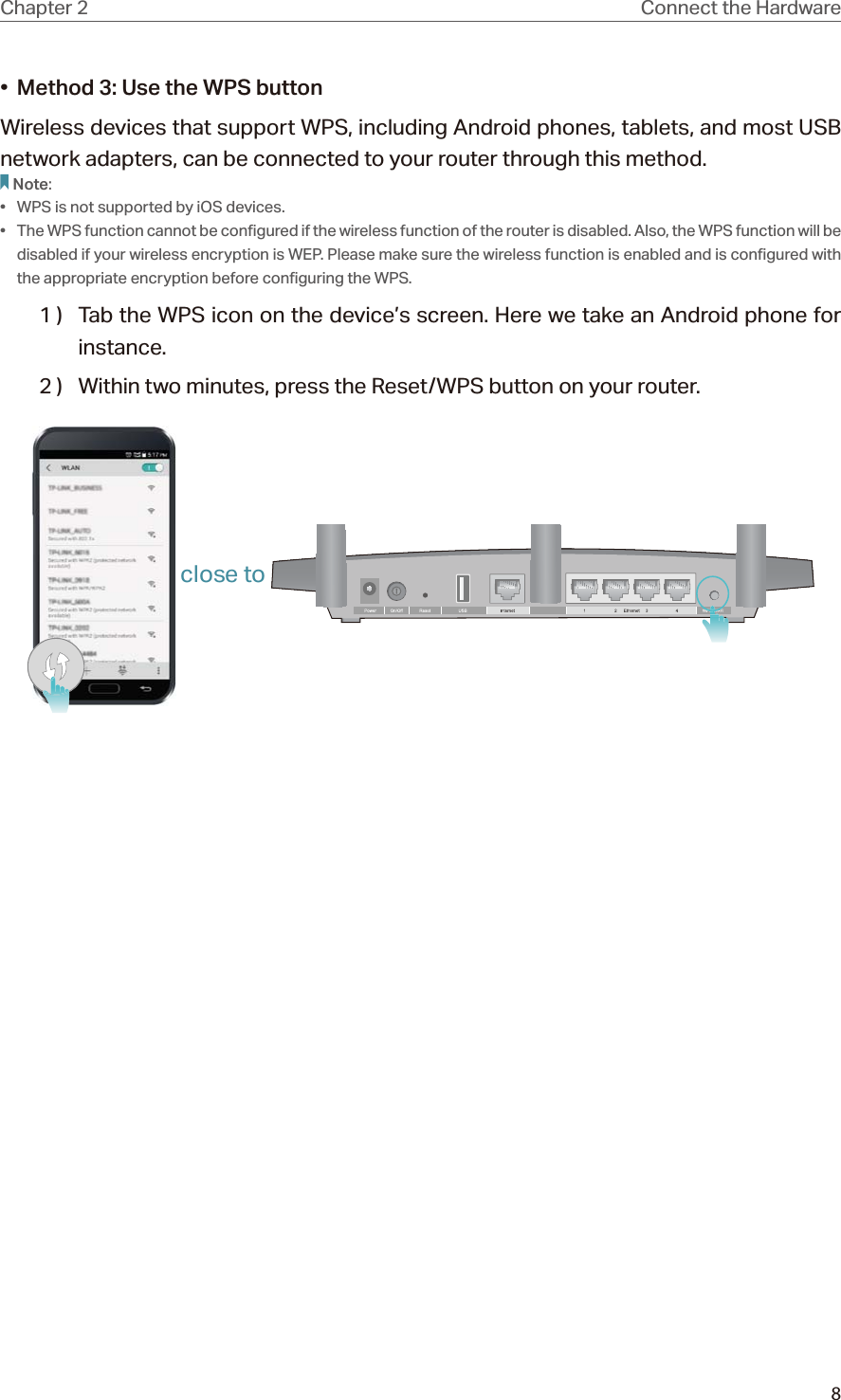 8Chapter 2 Connect the Hardware•  Method 3: Use the WPS buttonWireless devices that support WPS, including Android phones, tablets, and most USB network adapters, can be connected to your router through this method.Note:•  WPS is not supported by iOS devices.•  The WPS function cannot be configured if the wireless function of the router is disabled. Also, the WPS function will be disabled if your wireless encryption is WEP. Please make sure the wireless function is enabled and is configured with the appropriate encryption before configuring the WPS.1 )  Tab the WPS icon on the device’s screen. Here we take an Android phone for instance.2 )  Within two minutes, press the Reset/WPS button on your router. close to