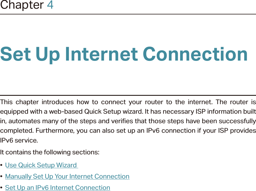 Chapter 4Set Up Internet ConnectionThis chapter introduces how to connect your router to the internet. The router is equipped with a web-based Quick Setup wizard. It has necessary ISP information built in, automates many of the steps and verifies that those steps have been successfully completed. Furthermore, you can also set up an IPv6 connection if your ISP provides IPv6 service. It contains the following sections:•  Use Quick Setup Wizard•  Manually Set Up Your Internet Connection•  Set Up an IPv6 Internet Connection