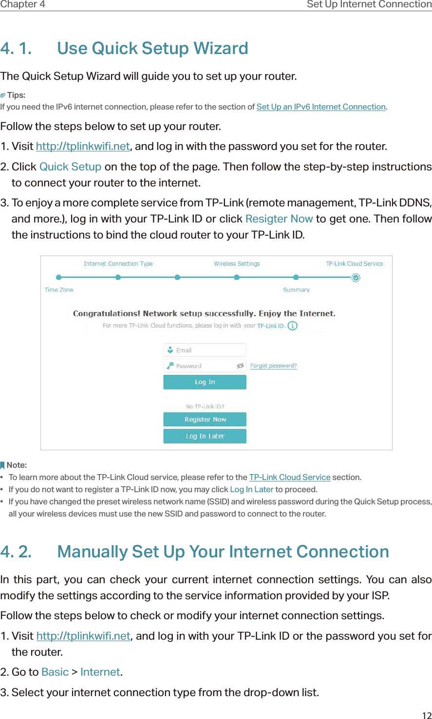 12Chapter 4 Set Up Internet Connection4. 1.  Use Quick Setup WizardThe Quick Setup Wizard will guide you to set up your router.Tips:If you need the IPv6 internet connection, please refer to the section of Set Up an IPv6 Internet Connection.Follow the steps below to set up your router.1. Visit http://tplinkwifi.net, and log in with the password you set for the router.2. Click Quick Setup on the top of the page. Then follow the step-by-step instructions to connect your router to the internet.3. To enjoy a more complete service from TP-Link (remote management, TP-Link DDNS, and more.), log in with your TP-Link ID or click Resigter Now to get one. Then follow the instructions to bind the cloud router to your TP-Link ID.Note:•  To learn more about the TP-Link Cloud service, please refer to the TP-Link Cloud Service section.•  If you do not want to register a TP-Link ID now, you may click Log In Later to proceed.•  If you have changed the preset wireless network name (SSID) and wireless password during the Quick Setup process, all your wireless devices must use the new SSID and password to connect to the router.4. 2.  Manually Set Up Your Internet Connection In this part, you can check your current internet connection settings. You can also modify the settings according to the service information provided by your ISP.Follow the steps below to check or modify your internet connection settings.1. Visit http://tplinkwifi.net, and log in with your TP-Link ID or the password you set for the router.2. Go to Basic &gt; Internet.3. Select your internet connection type from the drop-down list. 