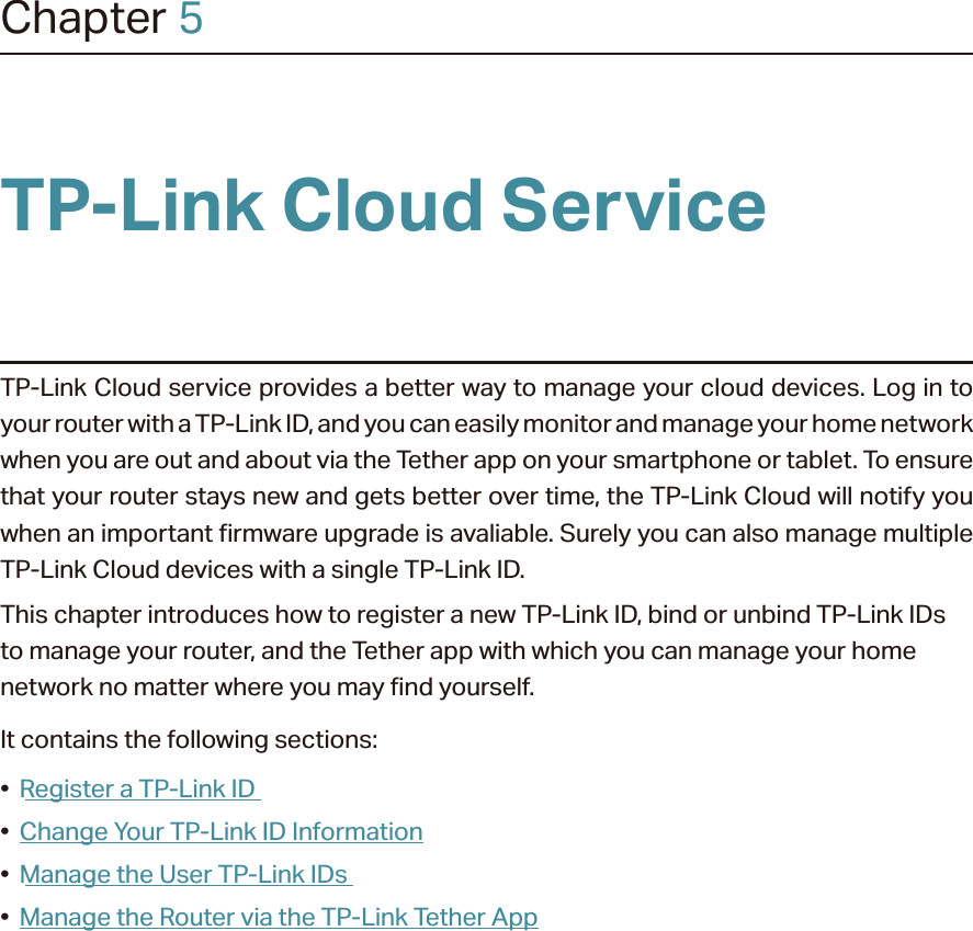 Chapter 5TP-Link Cloud ServiceTP-Link Cloud service provides a better way to manage your cloud devices. Log in to your router with a TP-Link ID, and you can easily monitor and manage your home network when you are out and about via the Tether app on your smartphone or tablet. To ensure that your router stays new and gets better over time, the TP-Link Cloud will notify you when an important firmware upgrade is avaliable. Surely you can also manage multiple TP-Link Cloud devices with a single TP-Link ID.This chapter introduces how to register a new TP-Link ID, bind or unbind TP-Link IDs to manage your router, and the Tether app with which you can manage your home network no matter where you may find yourself. It contains the following sections:•  Register a TP-Link ID•  Change Your TP-Link ID Information•  Manage the User TP-Link IDs•  Manage the Router via the TP-Link Tether App