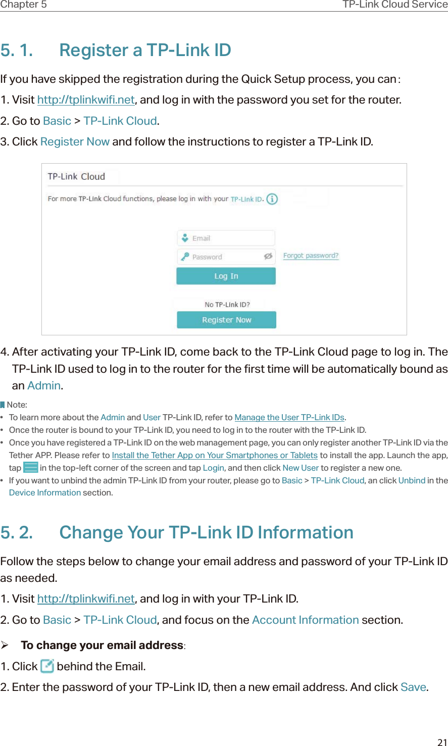 21Chapter 5 TP-Link Cloud Service5. 1.  Register a TP-Link IDIf you have skipped the registration during the Quick Setup process, you can：1. Visit http://tplinkwifi.net, and log in with the password you set for the router.2. Go to Basic &gt; TP-Link Cloud.3. Click Register Now and follow the instructions to register a TP-Link ID.4. After activating your TP-Link ID, come back to the TP-Link Cloud page to log in. The TP-Link ID used to log in to the router for the first time will be automatically bound as an Admin. Note:•  To learn more about the Admin and User TP-Link ID, refer to Manage the User TP-Link IDs.•  Once the router is bound to your TP-Link ID, you need to log in to the router with the TP-Link ID. •  Once you have registered a TP-Link ID on the web management page, you can only register another TP-Link ID via the Tether APP. Please refer to Install the Tether App on Your Smartphones or Tablets to install the app. Launch the app, tap   in the top-left corner of the screen and tap Login, and then click New User to register a new one.•  If you want to unbind the admin TP-Link ID from your router, please go to Basic &gt; TP-Link Cloud, an click Unbind in the Device Information section.5. 2.  Change Your TP-Link ID InformationFollow the steps below to change your email address and password of your TP-Link ID as needed.1. Visit http://tplinkwifi.net, and log in with your TP-Link ID.2. Go to Basic &gt; TP-Link Cloud, and focus on the Account Information section. ¾To change your email address:1. Click   behind the Email.2. Enter the password of your TP-Link ID, then a new email address. And click Save.