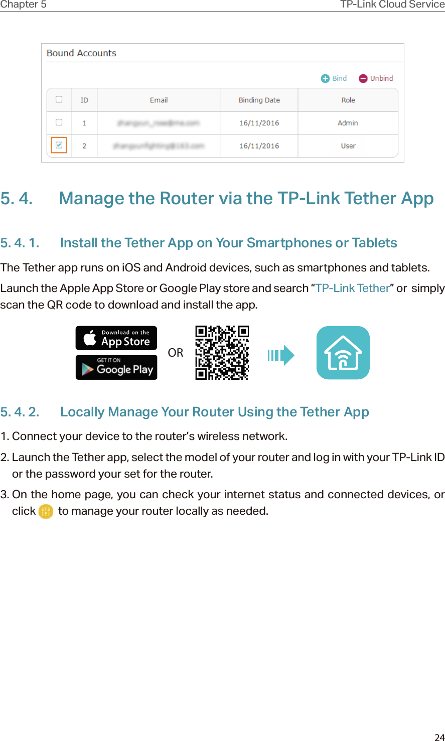 24Chapter 5 TP-Link Cloud Service 5. 4.  Manage the Router via the TP-Link Tether App5. 4. 1.  Install the Tether App on Your Smartphones or TabletsThe Tether app runs on iOS and Android devices, such as smartphones and tablets.Launch the Apple App Store or Google Play store and search “TP-Link Tether” or  simply scan the QR code to download and install the app.OR5. 4. 2.  Locally Manage Your Router Using the Tether App1. Connect your device to the router’s wireless network.2. Launch the Tether app, select the model of your router and log in with your TP-Link ID or the password your set for the router. 3. On the home page, you can check your internet status and connected devices, or click    to manage your router locally as needed.