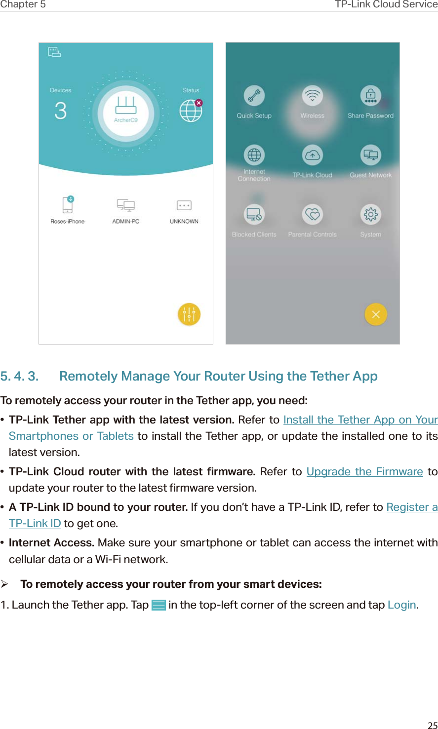 25Chapter 5 TP-Link Cloud Service     5. 4. 3.  Remotely Manage Your Router Using the Tether AppTo remotely access your router in the Tether app, you need:•  TP-Link Tether app with the latest version. Refer to Install the Tether App on Your Smartphones or Tablets to install the Tether app, or update the installed one to its latest version.•  TP-Link Cloud router with the latest firmware. Refer to Upgrade the Firmware to update your router to the latest firmware version.•  A TP-Link ID bound to your router. If you don’t have a TP-Link ID, refer to Register a TP-Link ID to get one.•  Internet Access. Make sure your smartphone or tablet can access the internet with cellular data or a Wi-Fi network. ¾To remotely access your router from your smart devices:1. Launch the Tether app. Tap   in the top-left corner of the screen and tap Login.