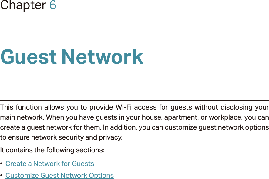Chapter 6Guest NetworkThis function allows you to provide Wi-Fi access for guests without disclosing your main network. When you have guests in your house, apartment, or workplace, you can create a guest network for them. In addition, you can customize guest network options to ensure network security and privacy.It contains the following sections:•  Create a Network for Guests•  Customize Guest Network Options