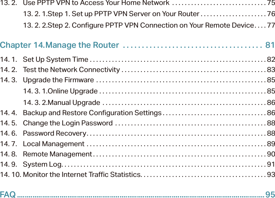 13. 2.  Use PPTP VPN to Access Your Home Network  . . . . . . . . . . . . . . . . . . . . . . . . . . . . . . 7513. 2. 1. Step 1. Set up PPTP VPN Server on Your Router . . . . . . . . . . . . . . . . . . . . . 7613. 2. 2. Step 2. Configure PPTP VPN Connection on Your Remote Device. . . . 77Chapter 14. Manage the Router   . . . . . . . . . . . . . . . . . . . . . . . . . . . . . . . . . . . . .  8114. 1.  Set Up System Time  . . . . . . . . . . . . . . . . . . . . . . . . . . . . . . . . . . . . . . . . . . . . . . . . . . . . . . . . 8214. 2.  Test the Network Connectivity  . . . . . . . . . . . . . . . . . . . . . . . . . . . . . . . . . . . . . . . . . . . . . .8314. 3.  Upgrade the Firmware  . . . . . . . . . . . . . . . . . . . . . . . . . . . . . . . . . . . . . . . . . . . . . . . . . . . . . . 8514. 3. 1. Online Upgrade  . . . . . . . . . . . . . . . . . . . . . . . . . . . . . . . . . . . . . . . . . . . . . . . . . . . . . 8514. 3. 2. Manual Upgrade  . . . . . . . . . . . . . . . . . . . . . . . . . . . . . . . . . . . . . . . . . . . . . . . . . . . .8614. 4.  Backup and Restore Configuration Settings . . . . . . . . . . . . . . . . . . . . . . . . . . . . . . . . . 8614. 5.  Change the Login Password  . . . . . . . . . . . . . . . . . . . . . . . . . . . . . . . . . . . . . . . . . . . . . . . .8814. 6.  Password Recovery. . . . . . . . . . . . . . . . . . . . . . . . . . . . . . . . . . . . . . . . . . . . . . . . . . . . . . . . . 8814. 7.  Local Management  . . . . . . . . . . . . . . . . . . . . . . . . . . . . . . . . . . . . . . . . . . . . . . . . . . . . . . . . . 8914. 8.  Remote Management . . . . . . . . . . . . . . . . . . . . . . . . . . . . . . . . . . . . . . . . . . . . . . . . . . . . . . . 9014. 9.  System Log. . . . . . . . . . . . . . . . . . . . . . . . . . . . . . . . . . . . . . . . . . . . . . . . . . . . . . . . . . . . . . . . . 9114. 10. Monitor the Internet Traffic Statistics. . . . . . . . . . . . . . . . . . . . . . . . . . . . . . . . . . . . . . . . 93FAQ ................................................................................................................................95