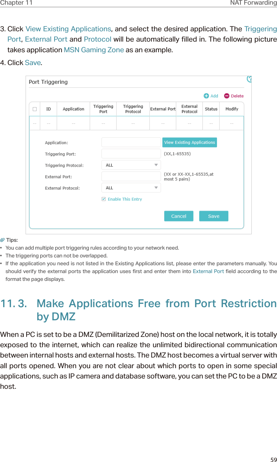 59Chapter 11 NAT Forwarding3. Click View Existing Applications, and select the desired application. The Triggering Port, External Port and Protocol will be automatically filled in. The following picture takes application MSN Gaming Zone as an example.4. Click Save.Tips:•  You can add multiple port triggering rules according to your network need.•  The triggering ports can not be overlapped.•  If the application you need is not listed in the Existing Applications list, please enter the parameters manually. You should verify the external ports the application uses first and enter them into External Port field according to the format the page displays.11. 3.  Make Applications Free from Port Restriction by DMZWhen a PC is set to be a DMZ (Demilitarized Zone) host on the local network, it is totally exposed to the internet, which can realize the unlimited bidirectional communication between internal hosts and external hosts. The DMZ host becomes a virtual server with all ports opened. When you are not clear about which ports to open in some special applications, such as IP camera and database software, you can set the PC to be a DMZ host.
