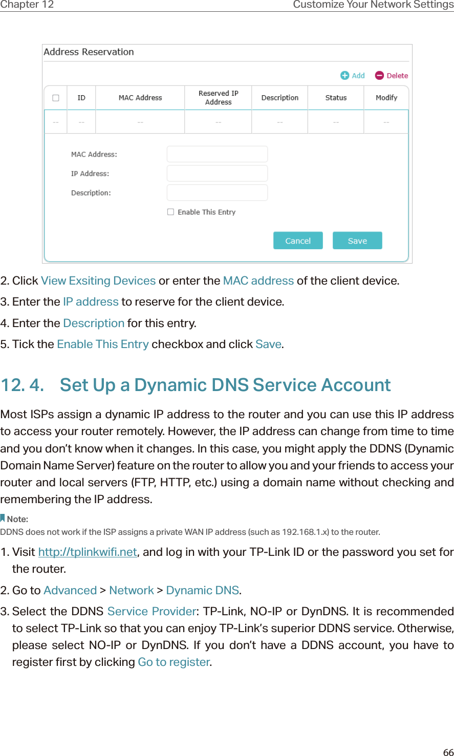 66Chapter 12 Customize Your Network Settings2. Click View Exsiting Devices or enter the MAC address of the client device.3. Enter the IP address to reserve for the client device.4. Enter the Description for this entry.5. Tick the Enable This Entry checkbox and click Save. 12. 4.  Set Up a Dynamic DNS Service AccountMost ISPs assign a dynamic IP address to the router and you can use this IP address to access your router remotely. However, the IP address can change from time to time and you don’t know when it changes. In this case, you might apply the DDNS (Dynamic Domain Name Server) feature on the router to allow you and your friends to access your router and local servers (FTP, HTTP, etc.) using a domain name without checking and remembering the IP address. Note: DDNS does not work if the ISP assigns a private WAN IP address (such as 192.168.1.x) to the router. 1. Visit http://tplinkwifi.net, and log in with your TP-Link ID or the password you set for the router.2. Go to Advanced &gt; Network &gt; Dynamic DNS.3. Select  the  DDNS  Service Provider: TP-Link, NO-IP or DynDNS. It is recommended to select TP-Link so that you can enjoy TP-Link’s superior DDNS service. Otherwise, please select NO-IP or DynDNS. If you don’t have a DDNS account, you have to  register first by clicking Go to register.
