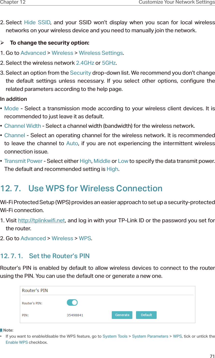 71Chapter 12 Customize Your Network Settings2. Select  Hide SSID, and your SSID won’t display when you scan for local wireless networks on your wireless device and you need to manually join the network. ¾To change the security option:1. Go to Advanced &gt; Wireless &gt; Wireless Settings. 2. Select the wireless network 2.4GHz or 5GHz.3. Select an option from the Security drop-down list. We recommend you don’t change the default settings unless necessary. If you select other options, configure the related parameters according to the help page.In addition•  Mode - Select a transmission mode according to your wireless client devices. It is recommended to just leave it as default.•  Channel Width - Select a channel width (bandwidth) for the wireless network.•  Channel - Select an operating channel for the wireless network. It is recommended to leave the channel to Auto, if you are not experiencing the intermittent wireless connection issue.•  Transmit Power - Select either High, Middle or Low to specify the data transmit power. The default and recommended setting is High.12. 7.  Use WPS for Wireless ConnectionWi-Fi Protected Setup (WPS) provides an easier approach to set up a security-protected Wi-Fi connection.1. Visit http://tplinkwifi.net, and log in with your TP-Link ID or the password you set for the router.2. Go to Advanced &gt; Wireless &gt; WPS.12. 7. 1.  Set the Router’s PINRouter’s PIN is enabled by default to allow wireless devices to connect to the router using the PIN. You can use the default one or generate a new one.Note:•  If you want to enable/disable the WPS feature, go to System Tools &gt; System Parameters &gt; WPS, tick or untick the Enable WPS checkbox.