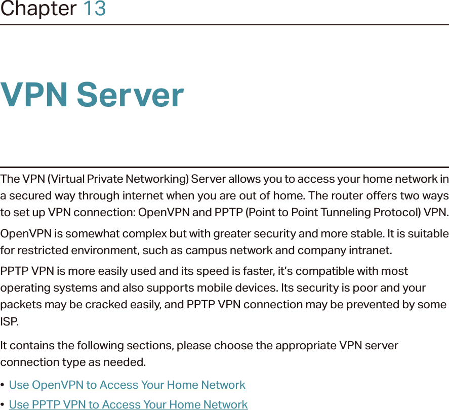Chapter 13VPN ServerThe VPN (Virtual Private Networking) Server allows you to access your home network in a secured way through internet when you are out of home. The router offers two ways to set up VPN connection: OpenVPN and PPTP (Point to Point Tunneling Protocol) VPN. OpenVPN is somewhat complex but with greater security and more stable. It is suitable for restricted environment, such as campus network and company intranet. PPTP VPN is more easily used and its speed is faster, it’s compatible with most operating systems and also supports mobile devices. Its security is poor and your packets may be cracked easily, and PPTP VPN connection may be prevented by some ISP. It contains the following sections, please choose the appropriate VPN server connection type as needed.•  Use OpenVPN to Access Your Home Network•  Use PPTP VPN to Access Your Home Network