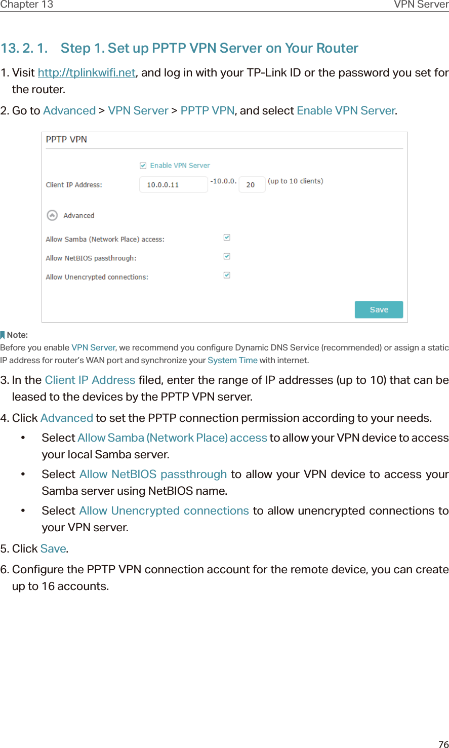 76Chapter 13 VPN Server13. 2. 1.  Step 1. Set up PPTP VPN Server on Your Router1. Visit http://tplinkwifi.net, and log in with your TP-Link ID or the password you set for the router.2. Go to Advanced &gt; VPN Server &gt; PPTP VPN, and select Enable VPN Server.Note:Before you enable VPN Server, we recommend you configure Dynamic DNS Service (recommended) or assign a static IP address for router’s WAN port and synchronize your System Time with internet.3. In the Client IP Address filed, enter the range of IP addresses (up to 10) that can be leased to the devices by the PPTP VPN server.4. Click Advanced to set the PPTP connection permission according to your needs.• Select Allow Samba (Network Place) access to allow your VPN device to access your local Samba server.• Select Allow NetBIOS passthrough to allow your VPN device to access your Samba server using NetBIOS name.• Select Allow Unencrypted connections to allow unencrypted connections to your VPN server.5. Click Save.6. Configure the PPTP VPN connection account for the remote device, you can create up to 16 accounts.