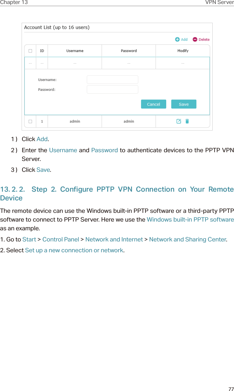 77Chapter 13 VPN Server1 )  Click Add.2 )  Enter the Username and Password to authenticate devices to the PPTP VPN Server.3 )  Click Save.13. 2. 2.  Step 2. Configure PPTP VPN Connection on Your Remote DeviceThe remote device can use the Windows built-in PPTP software or a third-party PPTP software to connect to PPTP Server. Here we use the Windows built-in PPTP software as an example.1. Go to Start &gt; Control Panel &gt; Network and Internet &gt; Network and Sharing Center.2. Select Set up a new connection or network.
