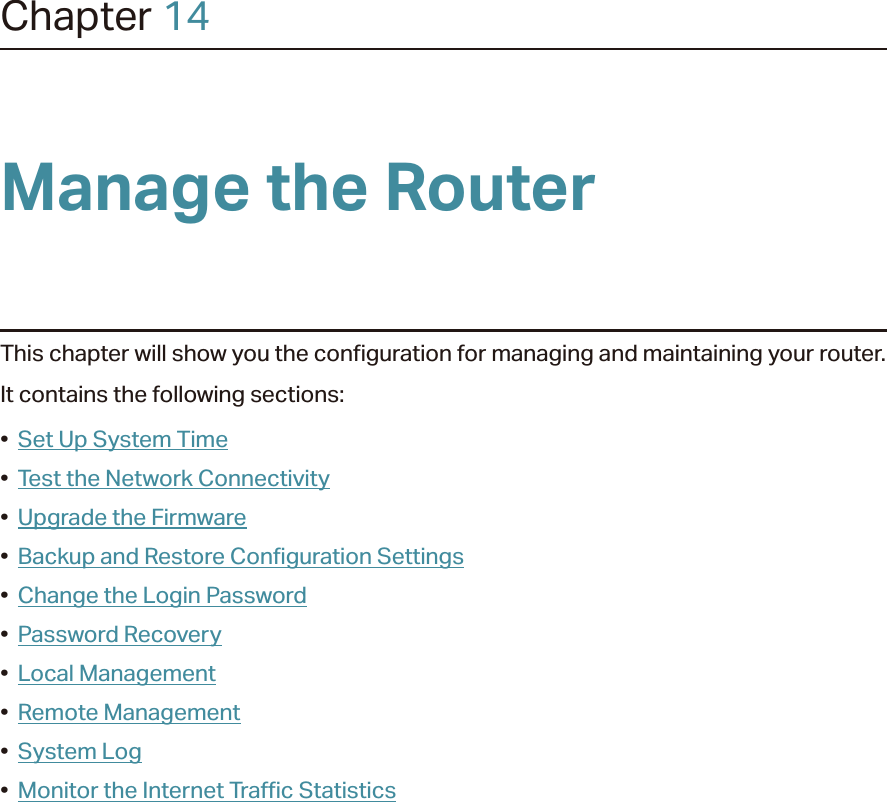 Chapter 14Manage the Router This chapter will show you the configuration for managing and maintaining your router.It contains the following sections:•  Set Up System Time•  Test the Network Connectivity•  Upgrade the Firmware•  Backup and Restore Configuration Settings•  Change the Login Password•  Password Recovery•  Local Management•  Remote Management•  System Log•  Monitor the Internet Traffic Statistics