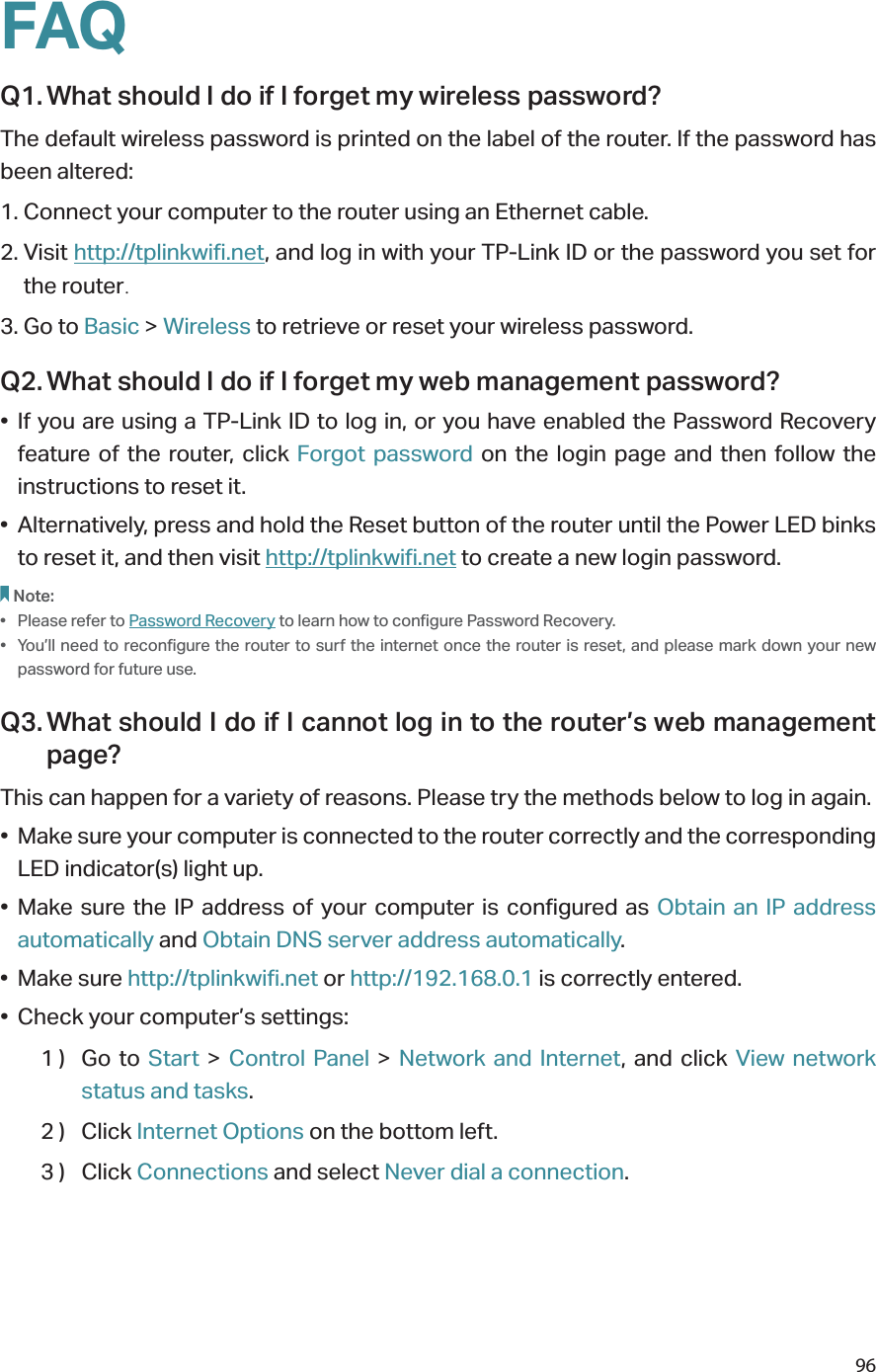 96FAQQ1. What should I do if I forget my wireless password?The default wireless password is printed on the label of the router. If the password has been altered:1. Connect your computer to the router using an Ethernet cable. 2. Visit http://tplinkwifi.net, and log in with your TP-Link ID or the password you set for the router.3. Go to Basic &gt; Wireless to retrieve or reset your wireless password.Q2. What should I do if I forget my web management password?• If you are using a TP-Link ID to log in, or you have enabled the Password Recovery feature of the router, click Forgot password on the login page and then follow the instructions to reset it.•  Alternatively, press and hold the Reset button of the router until the Power LED binks to reset it, and then visit http://tplinkwifi.net to create a new login password.Note: •  Please refer to Password Recovery to learn how to configure Password Recovery.•  You’ll need to reconfigure the router to surf the internet once the router is reset, and please mark down your new password for future use.Q3. What should I do if I cannot log in to the router’s web management page?This can happen for a variety of reasons. Please try the methods below to log in again.•  Make sure your computer is connected to the router correctly and the corresponding LED indicator(s) light up.• Make sure the IP address of your computer is configured as Obtain an IP address automatically and Obtain DNS server address automatically.• Make sure http://tplinkwifi.net or http://192.168.0.1 is correctly entered.•  Check your computer’s settings:1 )  Go  to  Start &gt; Control Panel &gt; Network and Internet, and click View network status and tasks.2 )  Click Internet Options on the bottom left.3 )  Click Connections and select Never dial a connection.