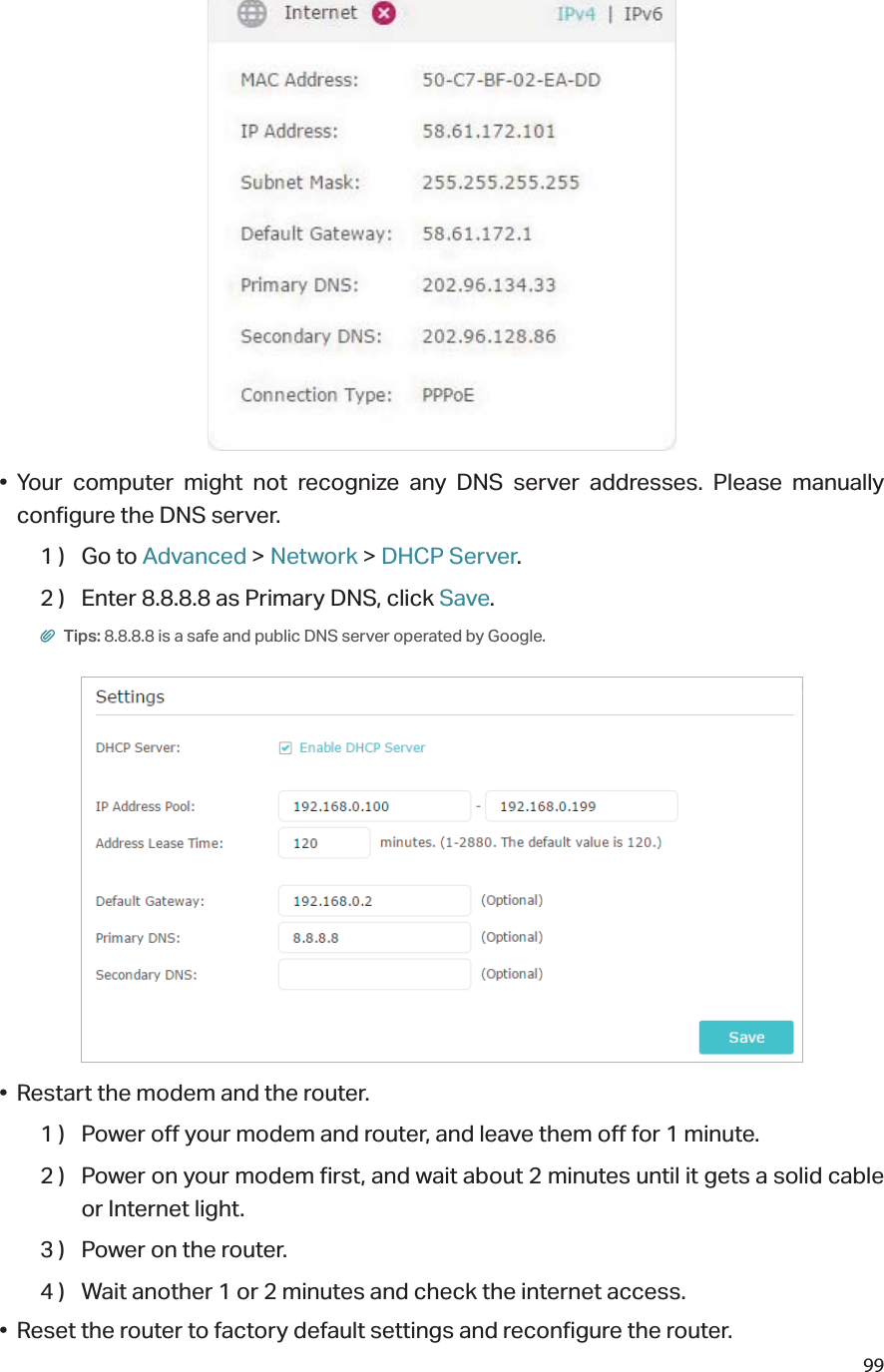 99• Your computer might not recognize any DNS server addresses. Please manually configure the DNS server.1 )  Go to Advanced &gt; Network &gt; DHCP Server.2 )  Enter 8.8.8.8 as Primary DNS, click Save. Tips: 8.8.8.8 is a safe and public DNS server operated by Google.•  Restart the modem and the router.1 )  Power off your modem and router, and leave them off for 1 minute.2 )  Power on your modem first, and wait about 2 minutes until it gets a solid cable or Internet light.3 )  Power on the router.4 )  Wait another 1 or 2 minutes and check the internet access.•  Reset the router to factory default settings and reconfigure the router.