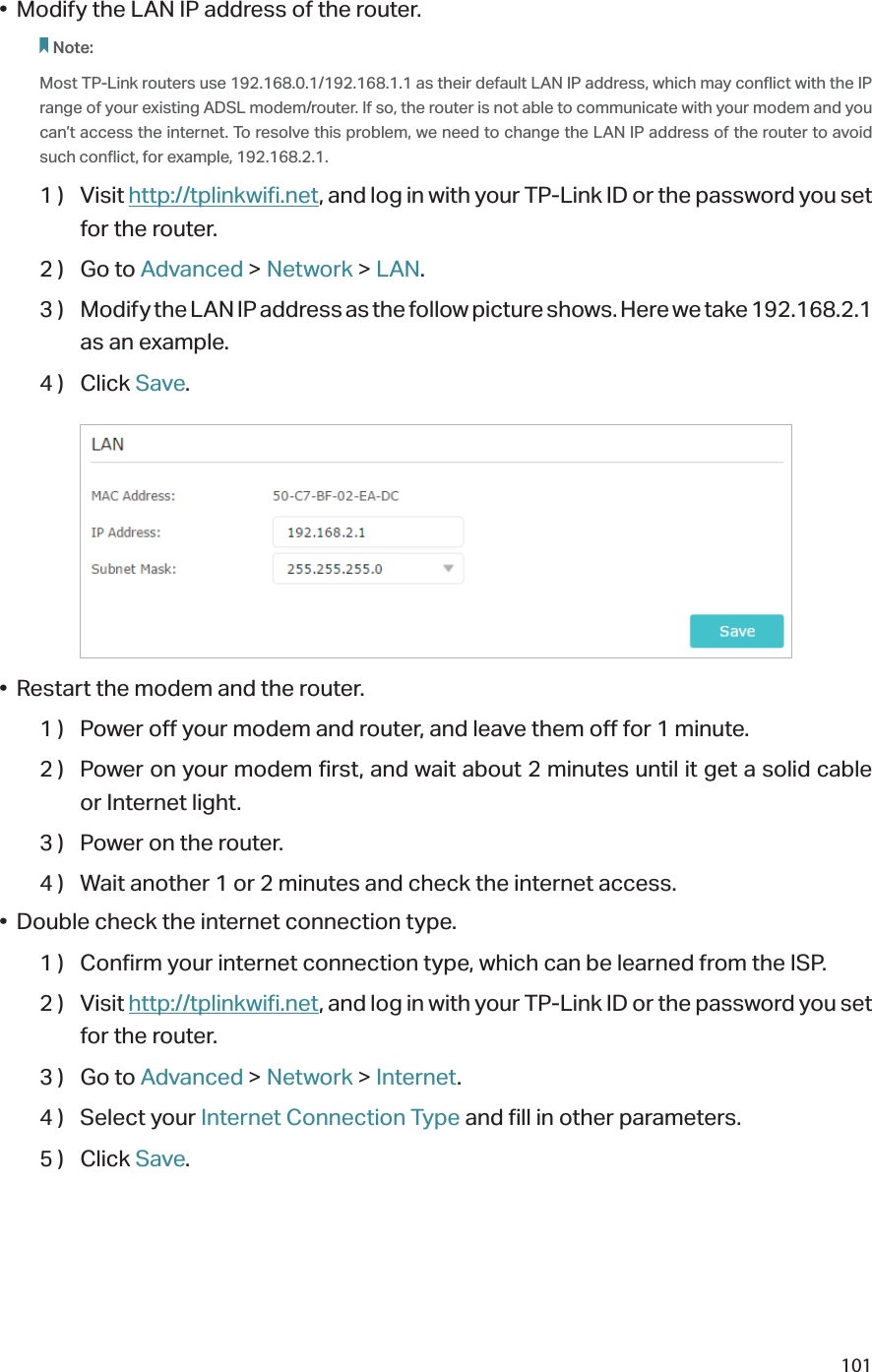 101•  Modify the LAN IP address of the router.Note: Most TP-Link routers use 192.168.0.1/192.168.1.1 as their default LAN IP address, which may conflict with the IP range of your existing ADSL modem/router. If so, the router is not able to communicate with your modem and you can’t access the internet. To resolve this problem, we need to change the LAN IP address of the router to avoid such conflict, for example, 192.168.2.1. 1 )  Visit http://tplinkwifi.net, and log in with your TP-Link ID or the password you set for the router.2 )  Go to Advanced &gt; Network &gt; LAN.3 )  Modify the LAN IP address as the follow picture shows. Here we take 192.168.2.1 as an example.4 )  Click Save.•  Restart the modem and the router.1 )  Power off your modem and router, and leave them off for 1 minute.2 )  Power on your modem first, and wait about 2 minutes until it get a solid cable or Internet light.3 )  Power on the router.4 )  Wait another 1 or 2 minutes and check the internet access.•  Double check the internet connection type.1 )  Confirm your internet connection type, which can be learned from the ISP.2 )  Visit http://tplinkwifi.net, and log in with your TP-Link ID or the password you set for the router.3 )  Go to Advanced &gt; Network &gt; Internet.4 )  Select your Internet Connection Type and fill in other parameters.5 )  Click Save.