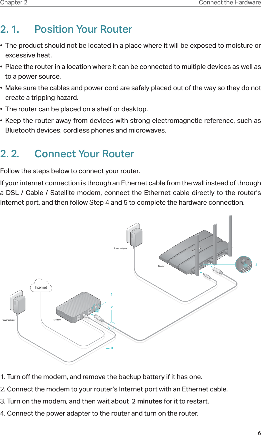 6Chapter 2 Connect the Hardware2. 1.  Position Your Router•  The product should not be located in a place where it will be exposed to moisture or excessive heat.•  Place the router in a location where it can be connected to multiple devices as well as to a power source.•  Make sure the cables and power cord are safely placed out of the way so they do not create a tripping hazard.•  The router can be placed on a shelf or desktop.• Keep the router away from devices with strong electromagnetic reference, such as Bluetooth devices, cordless phones and microwaves.2. 2.  Connect Your RouterFollow the steps below to connect your router.If your internet connection is through an Ethernet cable from the wall instead of through a DSL / Cable / Satellite modem, connect the Ethernet cable directly to the router’s Internet port, and then follow Step 4 and 5 to complete the hardware connection.ModemPower adapterPower adapterRouter123Internet41. Turn off the modem, and remove the backup battery if it has one.2. Connect the modem to your router’s Internet port with an Ethernet cable.3. Turn on the modem, and then wait about  2 minutes for it to restart.4. Connect the power adapter to the router and turn on the router.