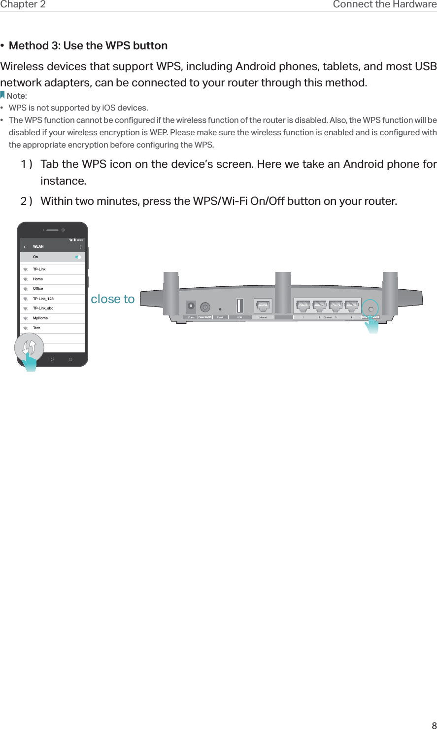 8Chapter 2 Connect the Hardware•  Method 3: Use the WPS buttonWireless devices that support WPS, including Android phones, tablets, and most USB network adapters, can be connected to your router through this method.Note:•  WPS is not supported by iOS devices.•  The WPS function cannot be configured if the wireless function of the router is disabled. Also, the WPS function will be disabled if your wireless encryption is WEP. Please make sure the wireless function is enabled and is configured with the appropriate encryption before configuring the WPS.1 )  Tab the WPS icon on the device’s screen. Here we take an Android phone for instance.2 )  Within two minutes, press the WPS/Wi-Fi On/Off button on your router. WPS/Wi-Fi On/OPower On/OWi FWi FWLANOnTP-LinkHomeOceTP-Link_123TP-Link_abcMyHomeTestclose to