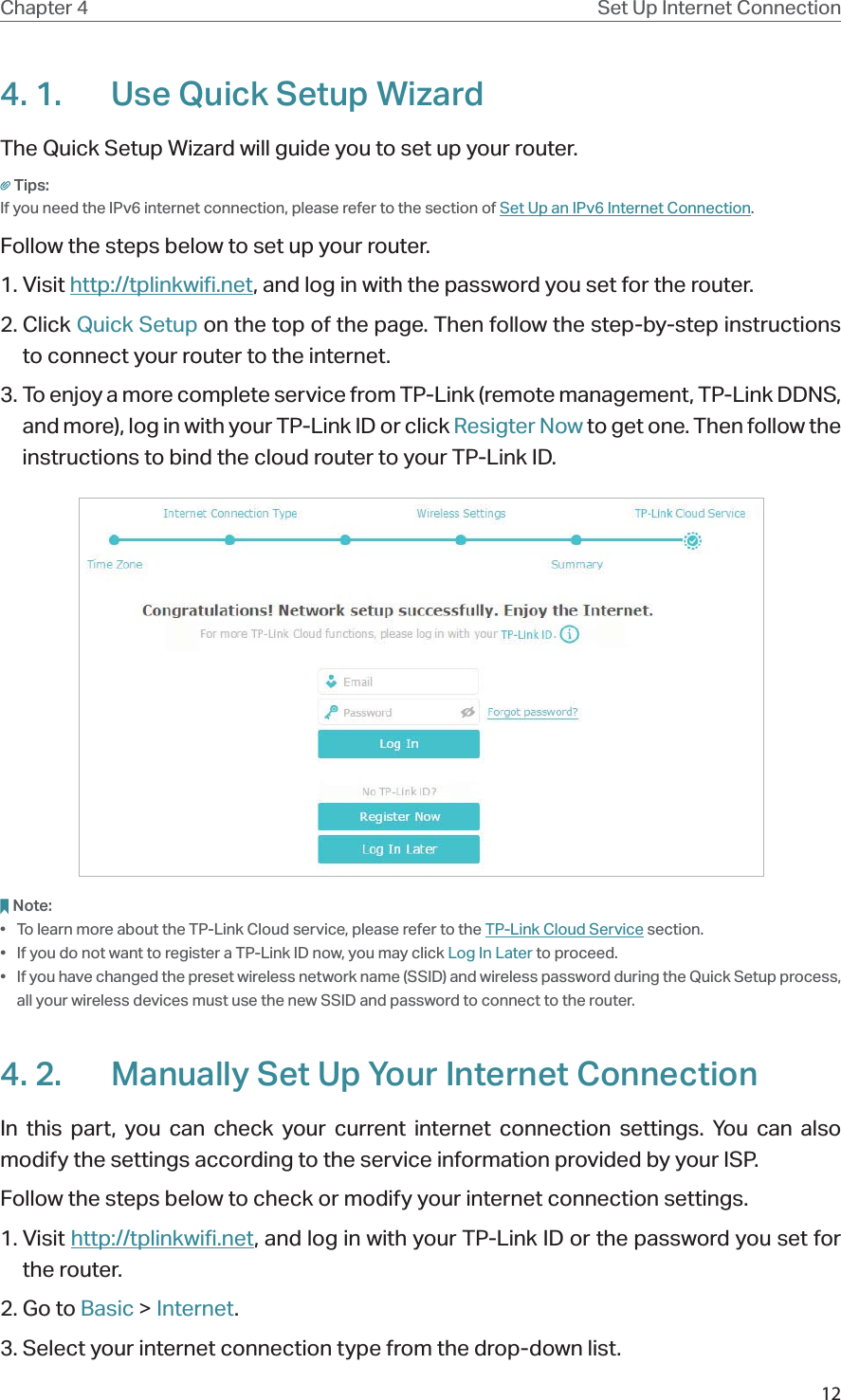 12Chapter 4 Set Up Internet Connection4. 1.  Use Quick Setup WizardThe Quick Setup Wizard will guide you to set up your router.Tips:If you need the IPv6 internet connection, please refer to the section of Set Up an IPv6 Internet Connection.Follow the steps below to set up your router.1. Visit http://tplinkwifi.net, and log in with the password you set for the router.2. Click Quick Setup on the top of the page. Then follow the step-by-step instructions to connect your router to the internet.3. To enjoy a more complete service from TP-Link (remote management, TP-Link DDNS, and more), log in with your TP-Link ID or click Resigter Now to get one. Then follow the instructions to bind the cloud router to your TP-Link ID.Note:•  To learn more about the TP-Link Cloud service, please refer to the TP-Link Cloud Service section.•  If you do not want to register a TP-Link ID now, you may click Log In Later to proceed.•  If you have changed the preset wireless network name (SSID) and wireless password during the Quick Setup process, all your wireless devices must use the new SSID and password to connect to the router.4. 2.  Manually Set Up Your Internet Connection In this part, you can check your current internet connection settings. You can also modify the settings according to the service information provided by your ISP.Follow the steps below to check or modify your internet connection settings.1. Visit http://tplinkwifi.net, and log in with your TP-Link ID or the password you set for the router.2. Go to Basic &gt; Internet.3. Select your internet connection type from the drop-down list. 
