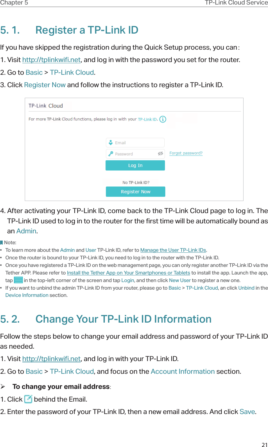 21Chapter 5 TP-Link Cloud Service5. 1.  Register a TP-Link IDIf you have skipped the registration during the Quick Setup process, you can：1. Visit http://tplinkwifi.net, and log in with the password you set for the router.2. Go to Basic &gt; TP-Link Cloud.3. Click Register Now and follow the instructions to register a TP-Link ID.4. After activating your TP-Link ID, come back to the TP-Link Cloud page to log in. The TP-Link ID used to log in to the router for the first time will be automatically bound as an Admin. Note:•  To learn more about the Admin and User TP-Link ID, refer to Manage the User TP-Link IDs.•  Once the router is bound to your TP-Link ID, you need to log in to the router with the TP-Link ID. •  Once you have registered a TP-Link ID on the web management page, you can only register another TP-Link ID via the Tether APP. Please refer to Install the Tether App on Your Smartphones or Tablets to install the app. Launch the app, tap   in the top-left corner of the screen and tap Login, and then click New User to register a new one.•  If you want to unbind the admin TP-Link ID from your router, please go to Basic &gt; TP-Link Cloud, an click Unbind in the Device Information section.5. 2.  Change Your TP-Link ID InformationFollow the steps below to change your email address and password of your TP-Link ID as needed.1. Visit http://tplinkwifi.net, and log in with your TP-Link ID.2. Go to Basic &gt; TP-Link Cloud, and focus on the Account Information section. ¾To change your email address:1. Click   behind the Email.2. Enter the password of your TP-Link ID, then a new email address. And click Save.