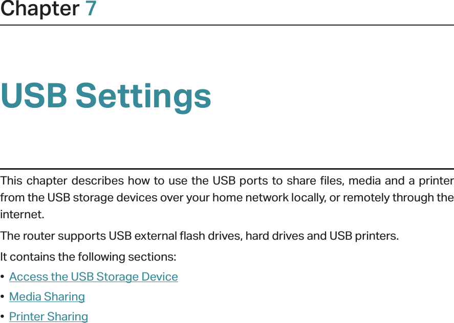 Chapter 7USB SettingsThis chapter describes how to use the USB ports to share files, media and a printer from the USB storage devices over your home network locally, or remotely through the internet.The router supports USB external flash drives, hard drives and USB printers.It contains the following sections:•  Access the USB Storage Device•  Media Sharing•  Printer Sharing